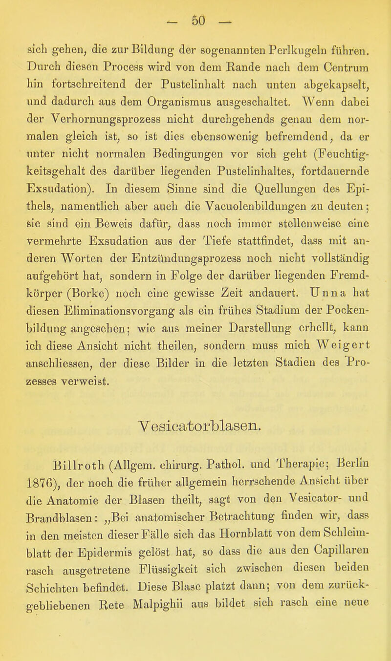 sich gehen, die zur Bildung der sogenannten Perlkugeln führen. Durch diesen Process wird von dem Rande nach dem Centrum hin fortschreitend der Pustelinhalt nach unten abgekapselt, und dadurch aus dem Organismus ausgeschaltet. Wenn dabei der Verhornungsprozess nicht durchgehends genau dem nor- malen gleich ist, so ist dies ebensowenig befremdend, da er unter nicht normalen Bedingungen vor sich geht (Feuchtig- keitsgehalt des darüber liegenden Pustelinhaltes, fortdauernde Exsudation). In diesem Sinne sind die Quellungen des Epi- thels, namentlich aber auch die Vacuolenbildungen zu deuten; sie sind ein Beweis dafür, dass noch immer stellenweise eine vermehrte Exsudation aus der Tiefe stattfindet, dass mit an- deren Worten der Entzündungsprozess noch nicht vollständig aufgehört hat, sondern in Folge der darüber liegenden Fremd- körper (Borke) noch eine gewisse Zeit andauert. Unna hat diesen Eliminationsvorgang als ein frühes Stadium der Pocken- bildung angesehen; wie aus meiner Darstellung erhellt, kann ich diese Ansicht nicht theilen, sondern muss mich Weigert anschliessen, der diese Bilder in die letzten Stadien des Pro- zesses verweist. V esicatorblasen. Billroth (Allgem. ehirurg. Pathol. und Therapie; Berlin 1876), der noch die früher allgemein herrschende Ansicht über die Anatomie der Blasen theilt, sagt von den Vesicator- und Brandblasen: „Bei anatomischer Betrachtung finden wir, dass in den meisten dieser Fälle sich das Hornblatt von dem Schleim- blatt der Epidermis gelöst hat, so dass die aus den Capillarcn rasch ausgetretene Flüssigkeit sich zwischen diesen beiden Schichten befindet. Diese Blase platzt dann; von dem zurück- gebliebenen Rete Malpighii aus bildet sich rasch eine neue
