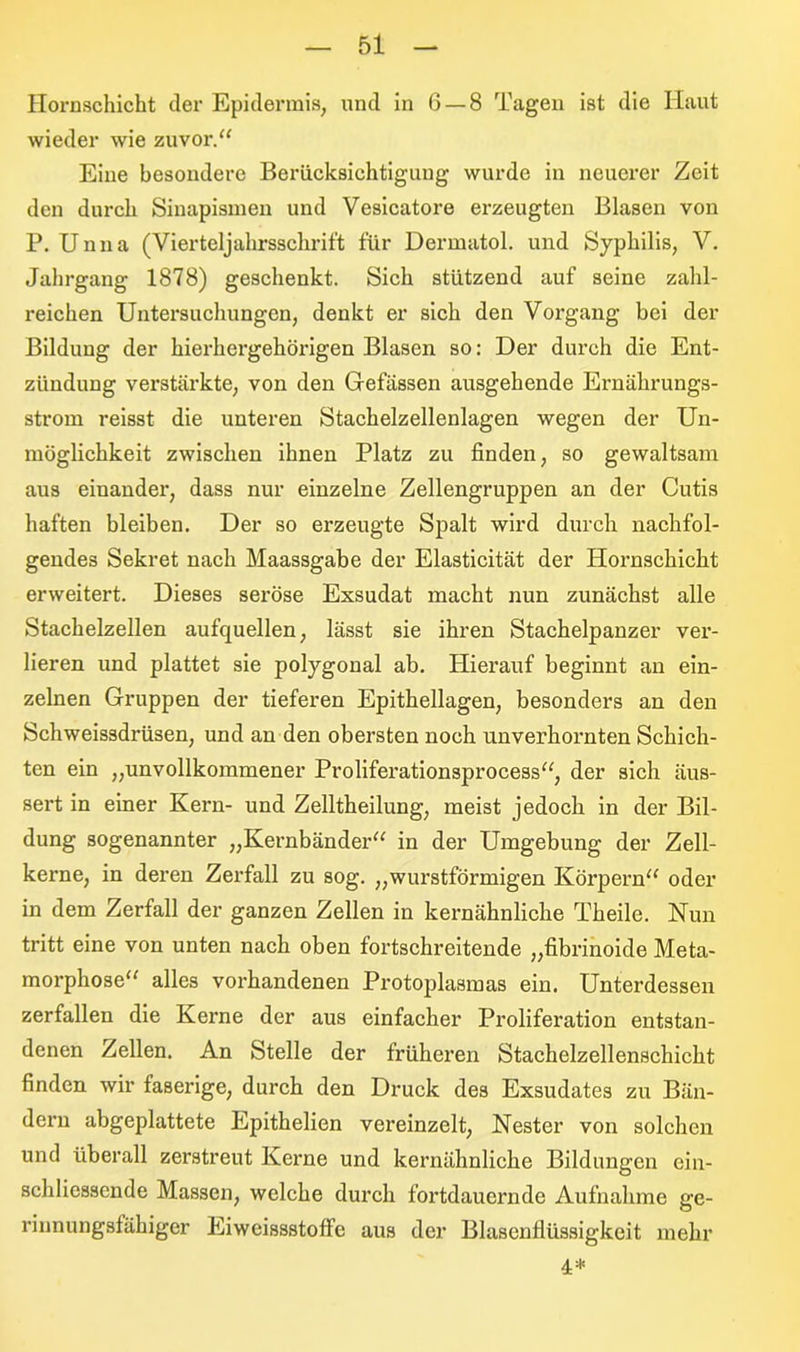 Hornschicht der Epidermis, und in 6 — 8 Tagen ist die Haut wieder wie zuvor.“ Eine besondere Berücksichtigung wurde in neuerer Zeit den durch Sinapismen und Vesicatore erzeugten Blasen von P. Unna (Vierteljahrsschritt für Dermatol, und Syphilis, V. Jahrgang 1878) geschenkt. Sich stützend auf seine zahl- reichen Untersuchungen, denkt er sich den Vorgang bei der Bildung der hierhergehörigen Blasen so: Der durch die Ent- zündung verstärkte, von den Gefässen ausgehende Ernährungs- strom reisst die unteren Stachelzellenlagen wegen der Un- möglichkeit zwischen ihnen Platz zu finden, so gewaltsam aus einander, dass nur einzelne Zellengruppen an der Cutis haften bleiben. Der so erzeugte Spalt wird durch nachfol- gendes Sekret nach Maassgabe der Elasticität der Hornschicht erweitert. Dieses seröse Exsudat macht nun zunächst alle Stachelzellen aufquellen, lässt sie ihren Stachelpanzer ver- lieren und plattet sie polygonal ab. Hierauf beginnt an ein- zelnen Gruppen der tieferen Epithellagen, besonders an den Schweissdrüsen, und an den obersten noch unverhornten Schich- ten ein ,,unvollkommener Proliferationsprocess“, der sich äus- sert in einer Kern- und Zelltheilung, meist jedoch in der Bil- dung sogenannter „Kernbänder“ in der Umgebung der Zell- kerne, in deren Zerfall zu sog. „wurstförmigen Körpern“ oder in dem Zerfall der ganzen Zellen in kernähnliche Theile. Nun tritt eine von unten nach oben fortschreitende „fibrinoide Meta- morphose“ alles vorhandenen Protoplasmas ein. Unterdessen zerfallen die Kerne der aus einfacher Proliferation entstan- denen Zellen. An Stelle der früheren Stachelzellenschicht finden wir faserige, durch den Druck des Exsudates zu Bän- dern abgeplattete Epithelien vereinzelt, Nester von solchen und überall zerstreut Kerne und kernähnliche Bildungen ein- schliessende Massen, welche durch fortdauernde Aufnahme ge- rinnungsfähiger Eiweissstoffe aus der Blasenflüssigkeit mehr 4*