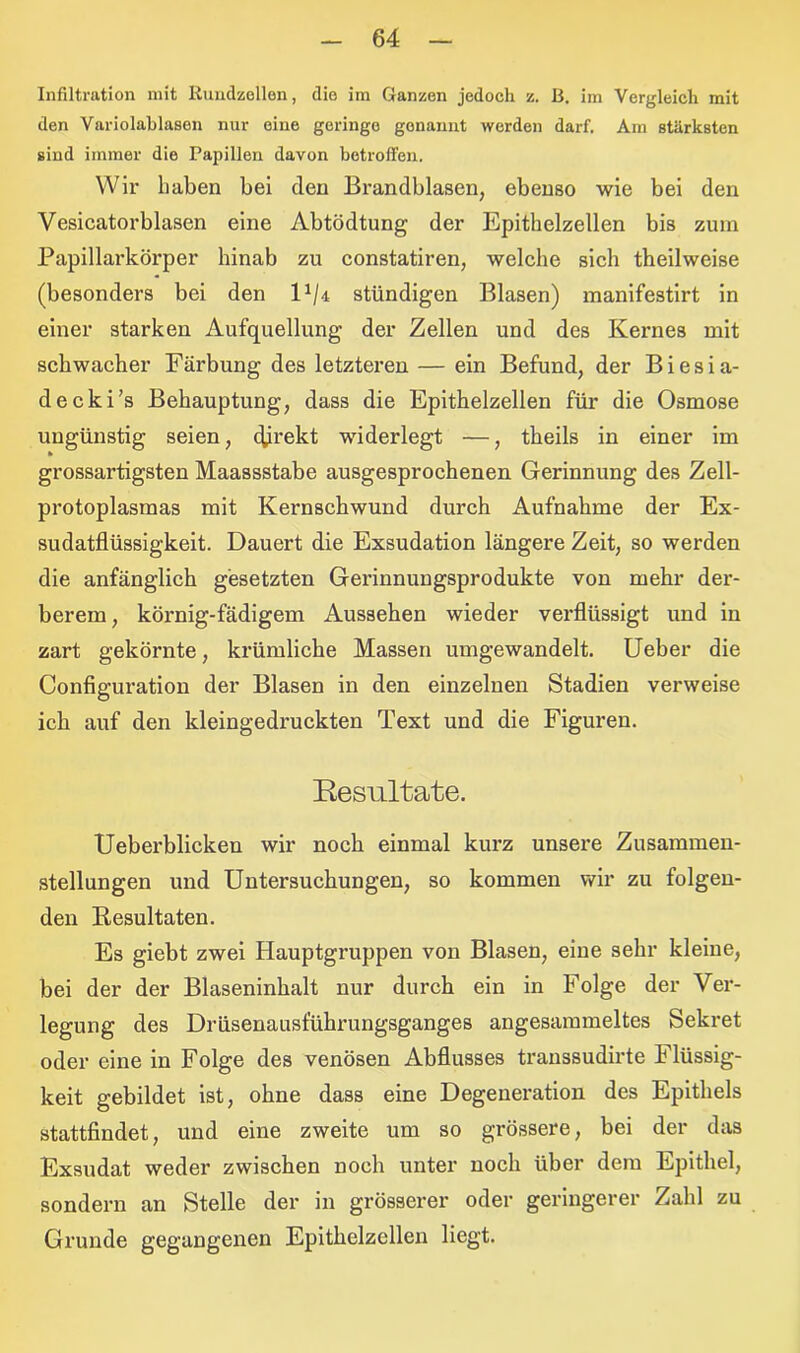 Infiltration mit Rundzellen, die im Ganzen jedoch z. B. im Vergleich mit den Variolablasen nur eine geringe gonannt werden darf. Am stärksten sind immer die Papillen davon betroffen. Wir haben bei clen Brandblasen, ebenso wie bei den Vesicatorblasen eine Abtödtung der Epithelzellen bis zum Papillarkörper hinab zu constatiren, welche sich theilweise (besonders bei den 14/4 stündigen Blasen) manifestirt in einer starken Aufquellung der Zellen und des Kernes mit schwacher Färbung des letzteren — ein Befund, der Biesia- decki’s Behauptung, dass die Epithelzellen für die Osmose ungünstig seien, c(irekt widerlegt —, theils in einer im grossartigsten Maassstabe ausgesprochenen Gerinnung des Zell- protoplasmas mit Kernschwund durch Aufnahme der Ex- sudatflüssigkeit. Dauert die Exsudation längere Zeit, so werden die anfänglich gesetzten Gerinnungsprodukte von mehr der- berem , körnig-fädigem Aussehen wieder verflüssigt und in zart gekörnte, krümlicke Massen umgewandelt. Ueber die Configuration der Blasen in den einzelnen Stadien verweise ich auf den kleingedruckten Text und die Figuren. Kesultate. Ueberblicken wir noch einmal kurz unsere Zusammen- stellungen und Untersuchungen, so kommen wir zu folgen- den Resultaten. Es giebt zwei Hauptgruppen von Blasen, eine sehr kleine, bei der der Blaseninhalt nur durch ein in Folge der Ver- legung des Drüsenausführungsganges angesammeltes Sekret oder eine in Folge des venösen Abflusses transsudirte Flüssig- keit gebildet ist, ohne dass eine Degeneration des Epithels stattfindet, und eine zweite um so grössere, bei der das Exsudat weder zwischen noch unter noch über dem Epithel, sondern an Stelle der in grösserer oder geringerer Zahl zu Grunde gegangenen Epithelzellen liegt.