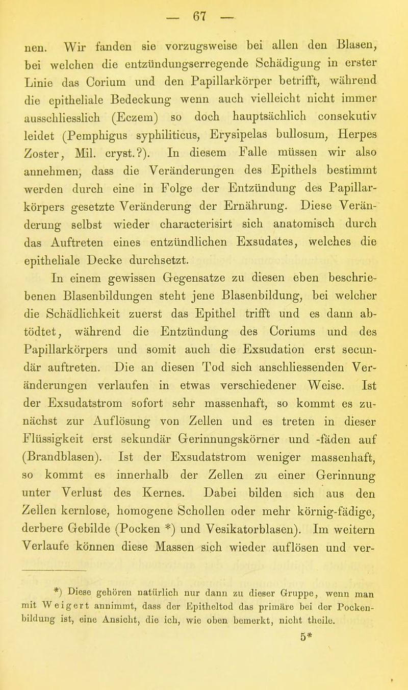 nen. Wir fanden sie vorzugsweise bei allen den Blasen, bei welchen die entzündungserregende Schädigung in erster Linie das Corium und den Papillarkörper betrifft, während die epitheliale Bedeckung wenn auch vielleicht nicht immer ausschliesslich (Eczem) so doch hauptsächlich consekutiv leidet (Pemphigus syphiliticus, Erysipelas bullosum, Herpes Zoster, Mil. cryst.?). In diesem Falle müssen wir also annehmen, dass die Veränderungen des Epithels bestimmt werden durch eine in Folge der Entzündung des Papillar- körpers gesetzte Veränderung der Ernährung. Diese Verän- derung selbst wieder characterisirt sich anatomisch durch das Auftreten eines entzündlichen Exsudates, welches die epitheliale Decke durchsetzt. In einem gewissen Gegensätze zu diesen eben beschrie- benen Blasenbildungen steht jene Blasenbildung, bei welcher die Schädlichkeit zuerst das Epithel trifft und es dann ab- tödtet, während die Entzündung des Coriums und des Papillarkörpers und somit auch die Exsudation erst secun- där auftreten. Die an diesen Tod sich anschliessenden Ver- änderungen verlaufen in etwas verschiedener Weise. Ist der Exsudatstrom sofort sehr massenhaft, so kommt es zu- nächst zur Auflösung von Zellen und es treten in dieser Flüssigkeit erst sekundär Gerinnungskörner und -fäden auf (Brandblasen). Ist der Exsudatstrom weniger massenhaft, so kommt es innerhalb der Zellen zu einer Gerinnung unter Verlust des Kernes. Dabei bilden sich aus den Zellen kernlose, homogene Schollen oder mehr körnig-fädige, derbere Gebilde (Pocken *) und Vesikatorblasen). Im weitern Verlaufe können diese Massen sich wieder auf lösen und ver- *) Diese gehören natürlich nur dann zu dieser Gruppe, wenn man mit Weigert annimmt, dass der Epitheltod das primäre bei dor Pocken- bildung ist, eine Ansicht, die ich, wie oben bemerkt, nicht theilc. 5*
