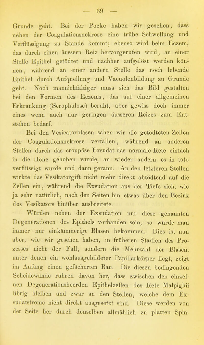 Grunde geht. Bei der Pocke haben wir gesehen, dass neben der Coagulationsnekrose eine trübe Schwellung und Verflüssigung zu Stande kommt; ebenso wird beim Eczem, das durch einen äussern Beiz hervorgerufen wird, an einer Stolle Epithel getödtet und nachher aufgelöst werden kön- nen , während au einer andern Stelle das noch lebende Epithel durch Aufquellung und Vacuolenbildung zu Grunde geht. Noch mannichfaltiger muss sich das Bild gestalten bei den Formen des Eczems, das auf einer allgemeinen Erkrankung (Scrophulose) beruht, aber gewiss doch immer eines wenn auch nur geringen äusseren Reizes zum Ent- stehen bedarf. Bei den Vesicatorblasen sahen wir die getödteten Zellen der Coagulationsnekrose verfallen, während an anderen Stellen durch das croupöse Exsudat das normale Bete einfach in die Höhe gehoben wurde, an wieder andern es in toto verflüssigt wurde und dann gerann. Au den letzteren Stellen wirkte das Vesikatorgift nicht mehr direkt abtödtend auf die Zellen ein, während die Exsudation aus der Tiefe sich, wie ja sehr natürlich, nach den Seiten hin etwas über den Bezirk des Vesikators hinüber ausbreitete. Würden neben der Exsudation nur diese genannten Degenerationen des Epithels vorhanden sein, so würde man immer nur einkämmerige Blasen bekommen. Dies ist nun aber, wie wir gesehen haben, in früheren Stadien des Pro- zesses nicht der Fall, sondern die Mehrzahl der Blasen, unter denen ein wohlausgebildeter Papillarkörper liegt, zeigt im Anfang einen gefächerten Bau. Die diesen bedingenden Scheidewände rühren davon her, dass zwischen den einzel- nen Degenerationsheerden Epithelzellen des Rete Malpighii übrig bleiben und zwar an den Stellen, welche dem Ex- sudatstrome nicht direkt ausgesetzt sind. Diese werden von der Seite her durch denselben allmählich zu platten Spin-