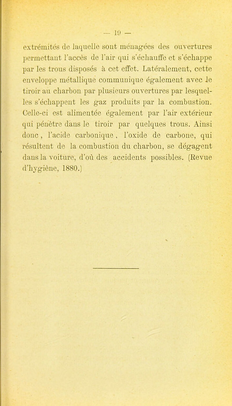 extrémités de laquelle sont ménagées des ouvertures permettant l’accès de l’air qui s’échauffe et s’échappe par les trous disposés h cet effet. Latéralement, cette enveloppe métallique communique également avec le tiroir au charbon par plusieurs ouvertures par lesquel- les s’échappent les gaz produits par la combustion. Celle-ci est alimentée également par l’air extérieur qui pénètre dans le tiroir par quelques trous. Ainsi donc, l’acide carbonique, l’oxide de carbone, qui résultent de la combustion du charbon, se dégagent dans la voiture, d’où des accidents possibles. (Revue d’hygiène, 1880.)