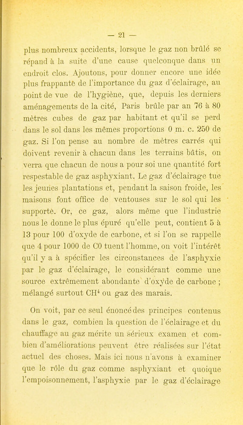 plus nombreux accidents, lorsque le gaz non brûlé se répand à la suite d’une cause quelconque dans un endroit clos. Ajoutons, pour donner encore une idée plus frappante de l’importance du gaz d’éclairage, au point de vue de l’hygiène, que, depuis les derniers aménagements de la cité, Paris brûle par an 76 à 80 mètres cubes de gaz par habitant et qu’il se perd dans le sol dans les mêmes proportions 0 m. c. 250 de gaz. Si l’on pense au nombre de mètres carrés qui doivent revenir à chacun dans les terrains bâtis, on verra que chacun de nous a pour soi une quantité fort respestable de gaz asphyxiant. Le gaz d’éclairage tue les jeunes plantations et, pendant la saison froide, les maisons font office de ventouses sur le sol qui les supporte. Or, ce gaz, alors même que l’industrie nous le donne le plus épuré qu’elle peut, contient 5 à 13 pour 100 d’oxyde de carbone, et si l’on se rappelle que 4 pour 1000 de C0 tuent l’homme, on voit l’intérêt qu’il y a à spécifier les circonstances de l’asphyxie par le gaz d’éclairage, le considérant comme une source extrêmement abondante d’oxÿde de carbone ; mélangé surtout CH4 ou gaz des marais. On voit, par ce seul énoncé des principes contenus dans le gaz, combien la question de l’éclairage et du chauffage au gaz mérite un sérieux examen et com- bien d’améliorations peuvent être réalisées sur l’état actuel des choses. Mais ici nous n'avons à examiner que le rôle du gaz comme asphyxiant et quoique l’empoisonnement, l’asphyxie par le gaz d’éclairage