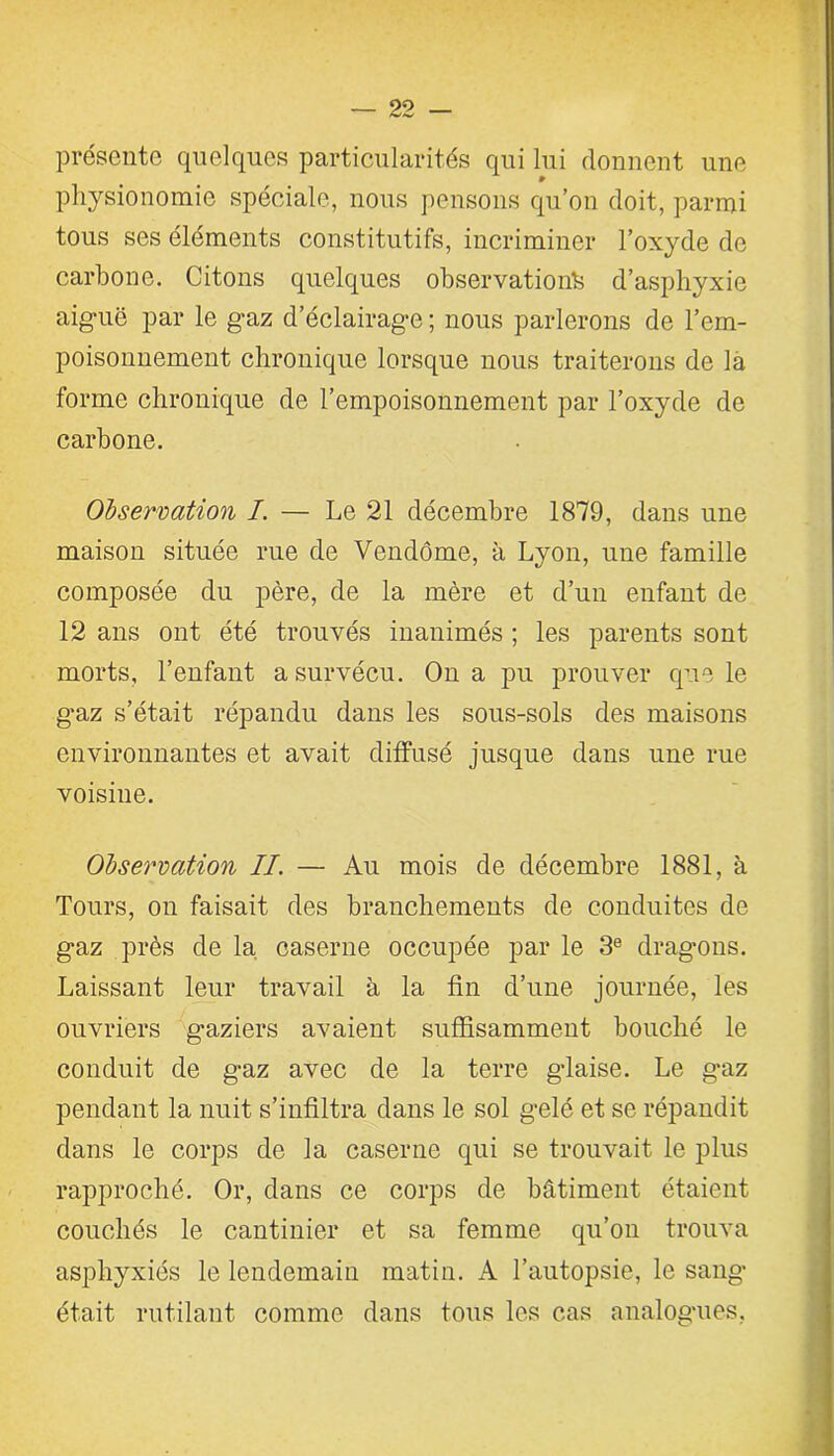 présente quelques particularités qui lui donnent une physionomie spéciale, nous pensons qu’on doit, parmi tous ses éléments constitutifs, incriminer l’oxyde de carbone. Citons quelques observations d’asphyxie aiguë par le gaz d’éclairage ; nous parlerons de l’em- poisonnement chronique lorsque nous traiterons de là forme chronique de l’empoisonnement par l’oxyde de carbone. Observation I. — Le 21 décembre 1879, dans une maison située rue de Vendôme, à Lyon, une famille composée du père, de la mère et d’un enfant de 12 ans ont été trouvés inanimés ; les parents sont morts, l’enfant a survécu. On a pu prouver que le gaz s’était répandu dans les sous-sols des maisons environnantes et avait diffusé jusque dans une rue voisine. Observation II. — Au mois de décembre 1881, à Tours, on faisait des branchements de conduites de gaz près de la caserne occupée par le 3e dragons. Laissant leur travail à la fin d’une journée, les ouvriers gaziers avaient suffisamment bouché le conduit de gaz avec de la terre glaise. Le gaz pendant la nuit s’infiltra dans le sol gelé et se répandit dans le corps de la caserne qui se trouvait le plus rapproché. Or, dans ce corps de bâtiment étaient couchés le cantinier et sa femme qu’on trouva asphyxiés le lendemain matin. A l’autopsie, le sang était rutilant comme dans tous les cas analogues,