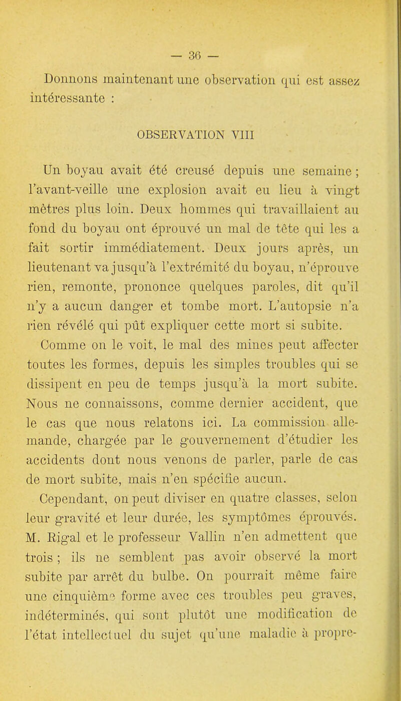 Donnons maintenant une observation qui est assez intéressante : OBSERVATION VIII Un boyau avait été creusé depuis une semaine ; ravant-veille une explosion avait eu lieu à vingt mètres plus loin. Deux hommes qui travaillaient au fond du boyau ont éprouvé un mal de tête qui les a fait sortir immédiatement. Deux jours après, un lieutenant va jusqu’à l’extrémité du boyau, n’éprouve rien, remonte, prononce quelques paroles, dit qu’il n’y a aucun danger et tombe mort. L’autopsie n’a rien révélé qui pût expliquer cette mort si subite. Comme on le voit, le mal des mines peut affecter toutes les formes, depuis les simples troubles qui se dissipent en peu de temps jusqu’à la mort subite. Nous ne connaissons, comme dernier accident, que le cas que nous relatons ici. La commission alle- mande, chargée par le gouvernement d’étudier les accidents dont nous venons de parler, parle de cas de mort subite, mais n’en spécifie aucun. Cependant, on peut diviser en quatre classes, selon leur gravité et leur durée, les symptômes éprouvés. M. Rig’al et le professeur Vallin n’en admettent que trois ; ils ne semblent pas avoir observé la mort subite par arrêt du bulbe. On pourrait même faire une cinquième forme avec ces troubles peu graves, indéterminés, (pii sont plutôt une modification de l’état intellectuel du sujet qu’une maladie à propre-