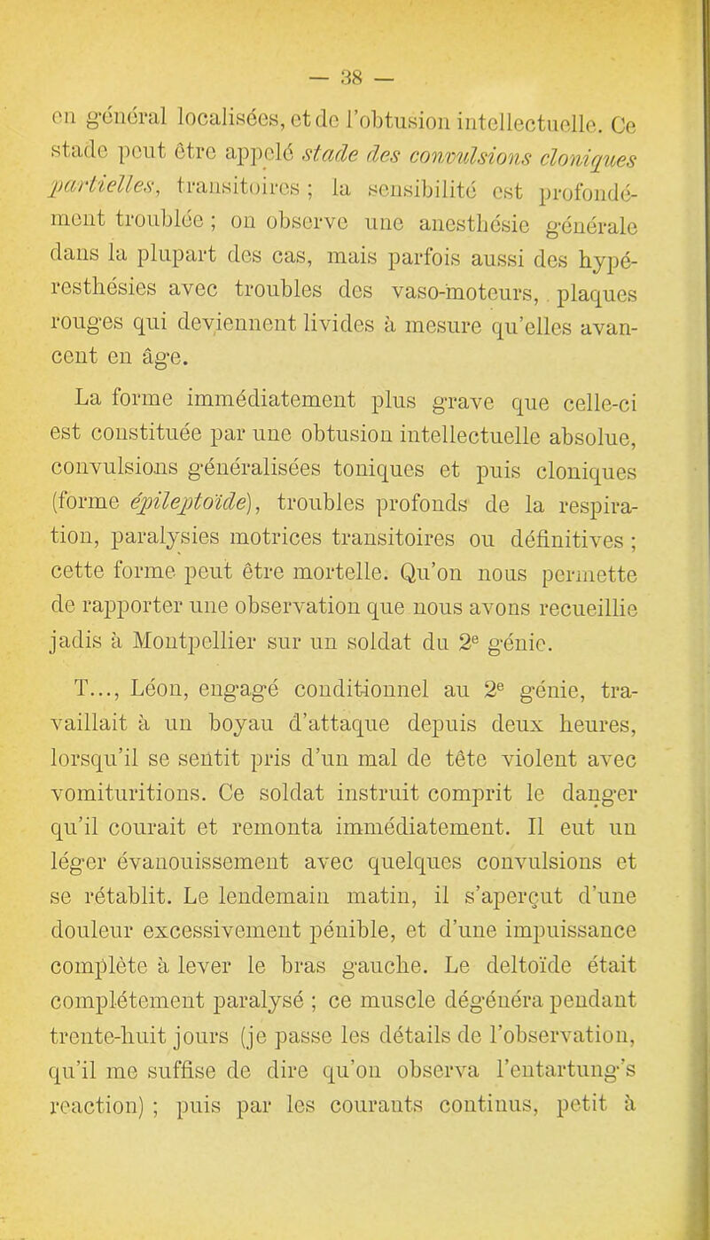 on général localisées-, et de l’obtusion intellectuelle. Ce st ade peut être appelé stade des convulsions cloniques qjça lielles, transitoires 5 la sensibilité est profondé- ment troublée ; on observe une anesthésie générale dans la plupart des cas, mais parfois aussi des hypé- resthésies avec troubles des vaso-moteurs, plaques rouges qui deviennent livides à mesure quelles avan- cent en âge. La forme immédiatement plus grave que celle-ci est constituée par une obtusion intellectuelle absolue, convulsions généralisées toniques et puis cloniques (forme éjjilejjtoïcle), troubles profonds de la respira- tion, paralysies motrices transitoires ou définitives ; cette forme peut être mortelle. Qu’on nous permette de rapporter une observation que nous avons recueillie jadis à Montpellier sur un soldat du 2e génie. T..., Léon, engagé conditionnel au 2e génie, tra- vaillait à un boyau d’attaque depuis deux heures, lorsqu’il se sentit pris d’un mal de tête violent avec vomituritions. Ce soldat instruit comprit le danger qu’il courait et remonta immédiatement. Il eut un léger évanouissement avec quelques convulsions et se rétablit. Le lendemain matin, il s’aperçut d’une douleur excessivement pénible, et d’une impuissance complète à lever le bras gauche. Le deltoïde était complètement paralysé ; ce muscle dégénéra pendant trente-huit jours (je passe les détails de l’observation, qu’il me suffise de dire qu’on observa l’entartung’s reaction) ; puis par les courants continus, petit à