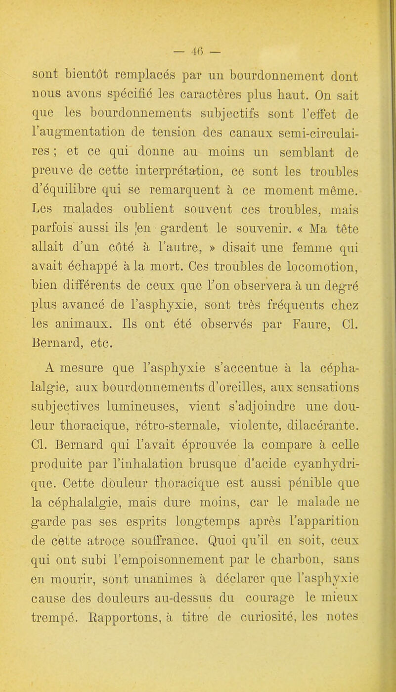 sont bientôt remplacés par un bourdonnement dont nous avons spécifié les caractères plus haut. On sait que les bourdonnements subjectifs sont l’effet de l’augmentation de tension des canaux semi-circulai- res ; et ce qui donne au moins un semblant de preuve de cette interprétation, ce sont les troubles d’équilibre qui se remarquent à ce moment même. Les malades oublient souvent ces troubles, mais parfois' aussi ils [en gardent le souvenir. « Ma tête allait d’un côté à l’autre, » disait une femme qui avait échappé à la mort. Ces troubles de locomotion, bien différents de ceux que l’on observera à un degré plus avancé de l’asphyxie, sont très fréquents chez les animaux. Ils ont été observés par Faure, Cl. Bernard, etc. A mesure que l’asphyxie s’accentue à la cépha- lalgie, aux bourdonnements d’oreilles, aux sensations subjectives lumineuses, vient s’adjoindre une dou- leur thoracique, rétro-sternale, violente, dilacérante. Cl. Bernard qui l’avait éprouvée la compare à celle produite par l’inhalation brusque d'acide cyanhydri- que. Cette douleur thoracique est aussi pénible que la céphalalgie, mais dure moins, car le malade ne garde pas ses esprits longtemps après l’apparition de cette atroce souffrance. Quoi qu’il en soit, ceux qui ont subi l’empoisonnement par le charbon, sans en mourir, sont unanimes à déclarer que l’asphyxie cause des douleurs au-dessus du courage le mieux trempé. Rapportons, à titre de curiosité, les notes