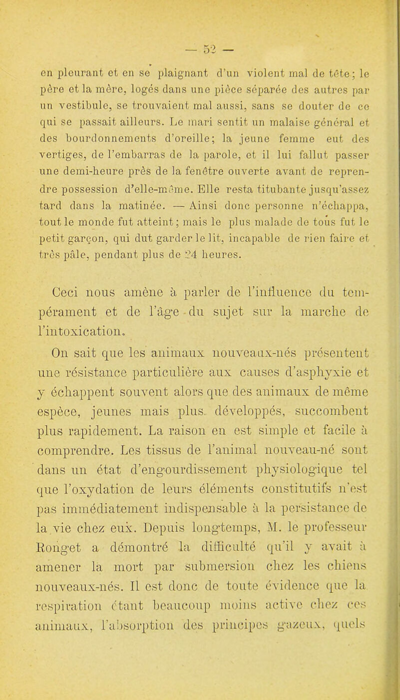 en pleurant et en se plaignant d’un violent mal de tête ; le père et la mère, logés dans une pièce séparée des autres par un vestibule, se trouvaient mal aussi, sans se douter de ce qui se passait ailleurs. Le mari sentit un malaise général et des bourdonnements d’oreille; la jeune femme eut des vertiges, de l’embarras de la parole, et il lui fallut passer une demi-heure près de la fenêtre ouverte avant de repren- dre possession d’elle-même. Elle resta titubante jusqu’assez tard dans la matinée. — Ainsi donc personne n’échappa, tout le monde fut atteint; mais le plus malade de tous fut le petit garçon, qui dut garder le lit, incapable de rien faire et très pâle, pendant plus de 2.4 heures. Ceci nous amène à parler de l’intluence du tem- pérament et de l’âge du sujet sur la marche de l’intoxication. On sait que les animaux nouveanx-nés présentent une résistance particulière aux causes d’asphyxie et y échappent souvent alors que des animaux de même espèce, jeunes mais plus, développés, succombent plus rapidement. La raison en est simple et facile à comprendre. Les tissus de l’animal nouveau-né sont dans un état d’eng-ourdissement physiologique tel que l’oxydation de leurs éléments constitutifs n'est pas immédiatement indispensable à la persistance de la vie chez eux. Depuis longtemps, M. le professeur Rouget a démontré la difficulté qu’il y avait à amener la mort par submersion chez les chiens nouveaux-nés. Il est donc de toute évidence que la respiration étant beaucoup moins active chez ces animaux, l’absorption des principes gazeux, quels