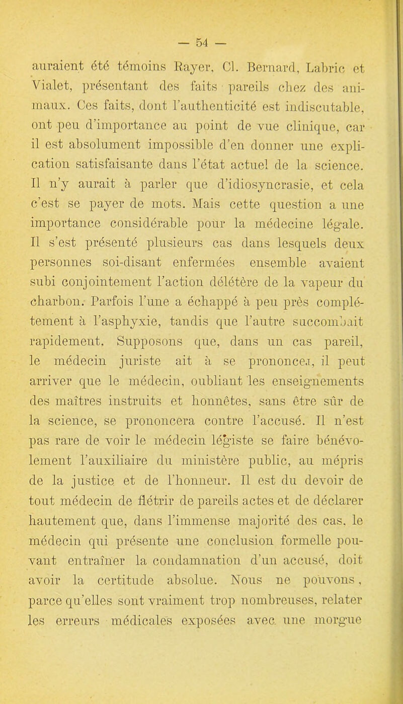 auraient été témoins Rayer, Cl. Bernard, Labric et Vialet, présentant des faits pareils chez des ani- maux. Ces faits, dont l’authenticité est indiscutable, ont peu d’importance au point de vue clinique, car il est absolument impossible d’en donner une expli- cation satisfaisante dans l’état actuel de la science. Il n’y aurait à parler que d’idiosyncrasie, et cela c’est se payer de mots. Mais cette question a une importance considérable pour la médecine légale. Il s’est présenté plusieurs cas dans lesquels deux personnes soi-disant enfermées ensemble avaient subi conjointement l’action délétère de la vapeur du charbon. Parfois l’une a échappé à peu près complè- tement à l’asphyxie, tandis que l’autre succombait rapidement. Supposons que, dans un cas pareil, le médecin juriste ait à se prononce.!, il peut arriver que le médecin, oubliant les enseignements des maîtres instruits et honnêtes, sans être sûr de la science, se prononcera contre l’accusé. Il n’est pas rare de voir le médecin légiste se faire bénévo- lement l’auxiliaire du ministère public, au mépris de la justice et de l’honneur. Il est du devoir de tout médecin de flétrir de pareils actes et de déclarer hautement que, dans l’immense majorité des cas. le médecin qui présente une conclusion formelle pou- vant entraîner la condamnation d’un accusé, doit avoir la certitude absolue. Nous ne pouvons, parce qu’elles sont vraiment trop nombreuses, relater les erreurs médicales exposées avec, une morgue