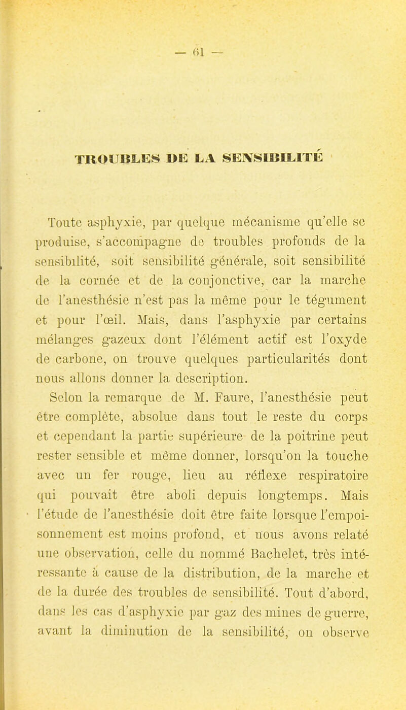 — fil — TROUBLES DE LA SENSIBILITE Toute asphyxie, par quelque mécanisme qu’elle se produise, s’accompagne de troubles profonds de la sensibilité, soit sensibilité générale, soit sensibilité de la cornée et de la conjonctive, car la marche de l'anesthésie n’est pas la même pour le tégument et pour l’œil. Mais, dans l’asphyxie par certains mélanges gazeux dont l’élément actif est l’oxyde de carbone, on trouve quelques particularités dont nous allons donner la description. Selon la remarque de M. Faure, l’anesthésie peut être complète, absolue dans tout le reste du corps et cependant la partie supérieure de la poitrine peut rester sensible et même donner, lorsqu’on la touche avec un fer rouge, lieu au réflexe respiratoire qui pouvait être aboli depuis longtemps. Mais l’étude de l’anesthésie doit être faite lorsque l’empoi- sonnement est moins profond, et nous avons relaté une observation, celle du nommé Bachelet, très inté- ressante à cause de la distribution, de la marche et de la durée des troubles de sensibilité. Tout d’abord, dans les cas d’asphyxie par gaz des mines de guerre, avant la diminution do la sensibilité, on observe