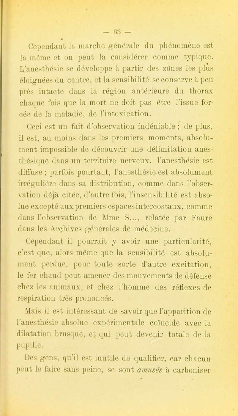 Cependant la marche générale du phénomène est la même et on peut la considérer comme typique. L’anesthésie se développe à partir des zones les plus éloignées du centre, et la sensibilité se conserve à peu près intacte dans la région antérieure du thorax chaque fois que la mort ne doit pas être l’issue for- cée de la maladie, de l’intoxication. Ceci est un fait d’observation indéniable ; de plus, il est, au moins dans les premiers moments, absolu- ment impossible de découvrir une délimitation anes- thésique dans un territoire nerveux, l’anesthésie est diffuse ; parfois pourtant, l’anesthésie est absolument irrégulière dans sa distribution, comme dans l’obser- vation déjà citée, d’autre fois, l’insensibilité est abso- lue excepté aux premiers espaces intercostaux, comme dans l’observation de Mme S..., relatée par Faure dans les Archives générales de médecine. Cependant il pourrait y avoir une particularité, c’est que, alors même que la sensibilité est absolu- ment perdue, pour toute sorte d’autre excitation, le fer chaud peut amener des mouvements de défense chez les animaux, et chez l’homme des réflexes de respiration très prononcés. Mais il est intéressant de savoir que l’apparition de l’anesthésie absolue expérimentale coïncide avec la dilatation brusque, et qui peut devenir totale de la pupille. Des gens, qu’il est inutile de qualifier, car chacun peut le faire sans peine, se sont amusés à carboniser