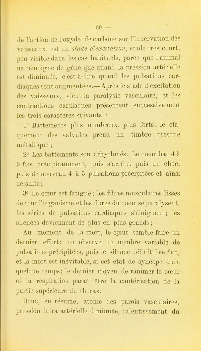 de l’action de l’oxyde de carbone sur l’innervation des vaisseaux, est un stade d’excitation, stade très court, peu visible dans les cas habituels, parce que l’animal ne témoigne de gêne que quand la pression artérielle est diminuée, c’est-à-dire quand les pulsations car- diaques sont augmentées.—Après le stade d’excitation des vaisseaux, vient la paralysie vasculaire, et les contractions cardiaques présentent successivement les trois caractères suivants : 1° Battements plus nombreux, plus forts; le cla- quement des valvules prend un timbre presque métallique ; 2° Les battements son arhythmés. Le cœur bat 4 à 5 fois précipitamment, puis s’arrête, puis un choc, puis de nouveau 4 à 5 pulsations précipitées et ainsi de suite ; 3° Le cœur est fatigué ; les fibres musculaires lisses de tout l’organisme et les fibres du cœur se paralysent, les séries de pulsations cardiaques s’éloignent; les silences deviennent de plus en plus grands ; Au moment de la mort, le coeur semble faire un dernier effort; on observe un nombre variable de pulsations précipitées, puis le silence définitif se fait, et la mort est inévitable, si cet état de syncope dure quelque temps ; le dernier moyen de ranimer le cœur et la respiration paraît être la cautérisation de la partie supérieure du thorax. Donc, en résumé, atonie des parois vasculaires, pression intra artérielle diminuée, ralentissement du