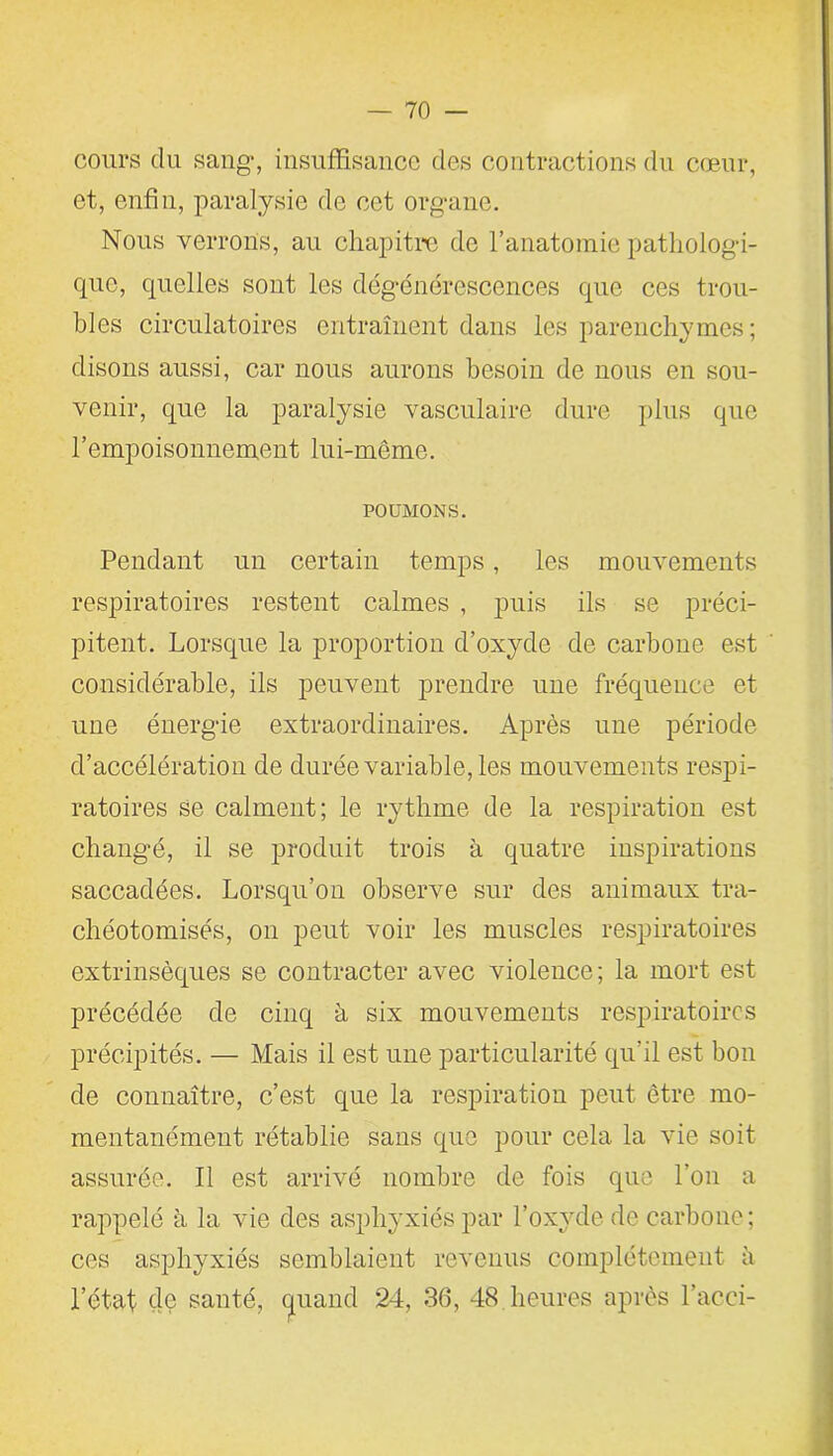 cours du sang, insuffisance des contractions du cœur, et, enfin, paralysie de cet organe. Nous verrons, au chapitre de l’anatomie pathologi- que, quelles sont les dégénérescences que ces trou- bles circulatoires entraînent dans les parenchymes ; disons aussi, car nous aurons besoin de nous en sou- venir, que la paralysie vasculaire dure plus que l’empoisonnement lui-même. POUMONS. Pendant un certain temps, les mouvements respiratoires restent calmes , puis ils se préci- pitent. Lorsque la proportion d’oxyde de carbone est considérable, ils peuvent prendre une fréquence et une énergie extraordinaires. Après une période d’accélération de durée variable, les mouvements respi- ratoires se calment; le rythme de la respiration est changé, il se produit trois à quatre inspirations saccadées. Lorsqu’on observe sur des animaux tra- chéotomisés, on peut voir les muscles respiratoires extrinsèques se contracter avec violence; la mort est précédée de cinq à six mouvements respiratoires précipités. — Mais il est une particularité qu’il est bon de connaître, c’est que la respiration peut être mo- mentanément rétablie sans que pour cela la vie soit assurée. Il est arrivé nombre de fois que l’on a rappelé à la vie des asphyxiés par l’oxyde de carbone; ces asphyxiés semblaient revenus complètement à l’état de santé, quand 24, 36, 48 heures après l’acci-