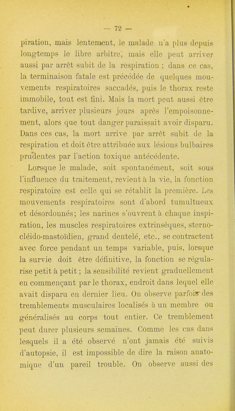 piration, mais lentement, le malade n’a plus depuis longtemps le libre arbitre, mais elle peut arriver aussi par arrêt subit de la respiration ; dans ce cas, la terminaison fatale est précédée de quelques mou- vements respiratoires saccadés, puis le thorax reste immobile, tout est fini. Mais la mort peut aussi être tardive, arriver plusieurs jours après l’empoisonne- ment, alors que tout danger paraissait avoir disparu. Dans ces cas, la mort arrive par arrêt subit de la respiration et doit être attribuée aux lésions bulbaires pruclentes par l'action toxique antécédente. Lorsque le malade, soit spontanément, soit sous l’influence du traitement, revient à la vie, la fonction respiratoire est celle qui se rétablit la première. Les mouvements respiratoires sont d’abord tumultueux et désordonnés; les narines s’ouvrent à chaque inspi- ration, les muscles respiratoires extrinsèques, sterno- cléido-mastoïdien, grand dentelé, etc., se contractent avec force pendant un temps variable, puis, lorsque la survie doit être définitive, la fonction se régula- rise petit à petit ; la sensibilité revient graduellement en commençant par le thorax, endroit dans lequel elle avait disparu en dernier lieu. On observe parfois des tremblements musculaires localisés à un membre ou généralisés au corps tout entier. Ce tremblement peut durer plusieurs semaines. Comme les cas dans lesquels il a été observé n’ont jamais été suivis d’autopsie, il est impossible de dire la raison anato- mique d’un pareil trouble. On observe aussi des