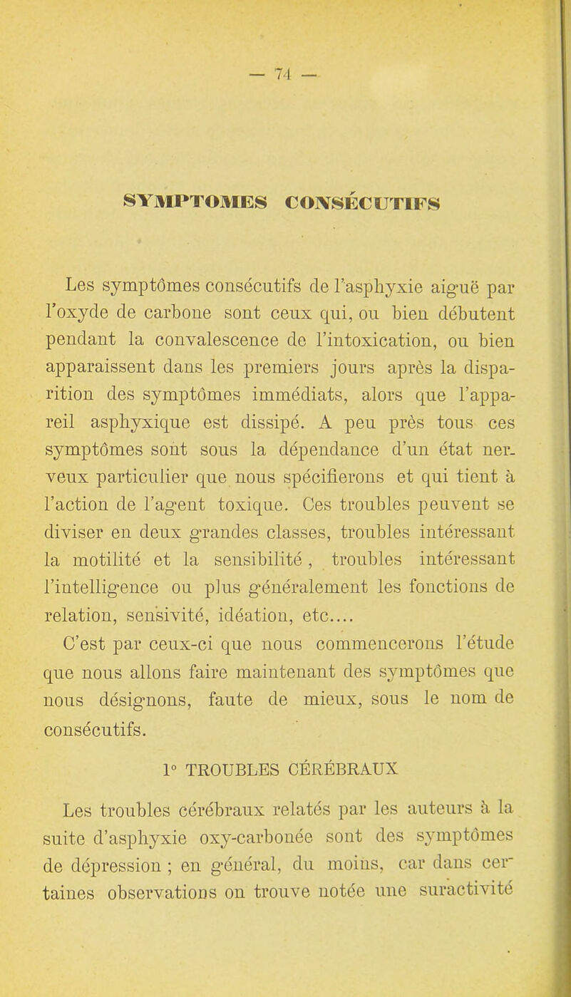 SYMPTOMES CONSÉCUTIFS Les symptômes consécutifs de l’asphyxie aiguë par l’oxyde de carbone sont ceux qui, ou bien débutent pendant la convalescence de l’intoxication, ou bien apparaissent dans les premiers jours après la dispa- rition des symptômes immédiats, alors que l’appa- reil asphyxique est dissipé. A peu près tous ces symptômes sont sous la dépendance d’un état ner- veux particulier que nous spécifierons et qui tient à l’action de l’agent toxique. Ces troubles peuvent se diviser en deux grandes classes, troubles intéressant la motilité et la sensibilité, troubles intéressant l’intelligence ou plus généralement les fonctions de relation, sensivité, idéation, etc.... C’est par ceux-ci que nous commencerons l’étude que nous allons faire maintenant des symptômes que nous désignons, faute de mieux, sous le nom de consécutifs. 1° TROUBLES CÉRÉBRAUX Les troubles cérébraux relatés par les auteurs h la suite d’asphyxie oxy-carbonée sont des symptômes de dépression ; en général, du moins, car dans cer taines observations on trouve notée une suractivité