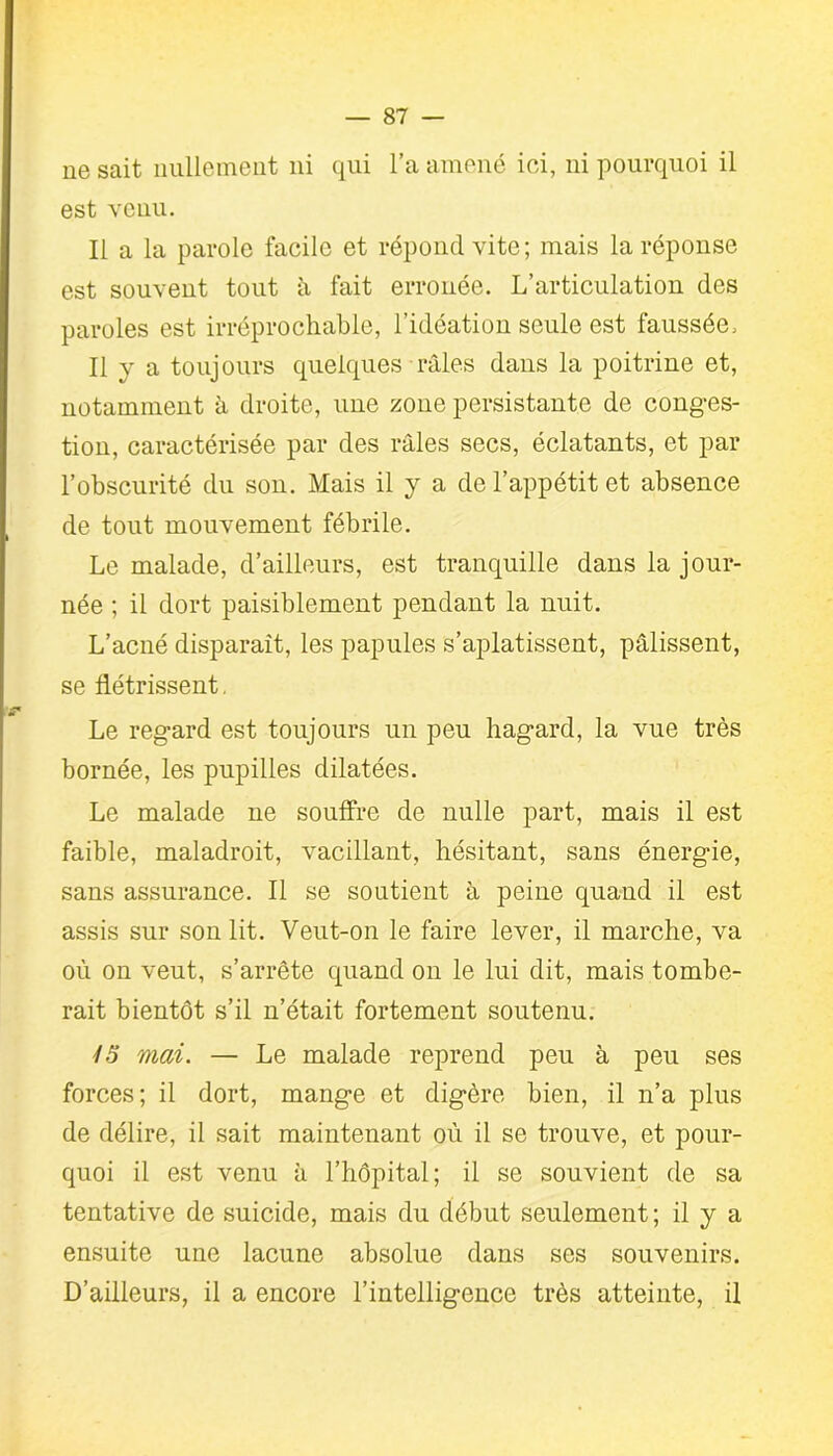 ne sait nullement ni qui l’a amené ici, ni pourquoi il est venu. Il a la parole facile et répond vite; mais la réponse est souvent tout â fait erronée. L’articulation des paroles est irréprochable, l’idéation seule est faussée, Il v a toujours quelques râles dans la poitrine et, notamment â droite, une zone persistante de conges- tion, caractérisée par des râles secs, éclatants, et par l’obscurité du sou. Mais il y a de l’appétit et absence de tout mouvement fébrile. Le malade, d’ailleurs, est tranquille dans la jour- née ; il dort paisiblement pendant la nuit. L’acné disparaît, les papules s’aplatissent, pâlissent, se flétrissent. Le regard est toujours un peu hagard, la vue très bornée, les pupilles dilatées. Le malade ne souffre de nulle part, mais il est faible, maladroit, vacillant, hésitant, sans énergie, sans assurance. Il se soutient à peine quand il est assis sur son lit. Veut-on le faire lever, il marche, va où on veut, s’arrête quand on le lui dit, mais tombe- rait bientôt s’il n’était fortement soutenu. y 5 mai. — Le malade reprend peu à peu ses forces; il dort, mange et digère bien, il n’a plus de délire, il sait maintenant où il se trouve, et pour- quoi il est venu à l’hôpital; il se souvient de sa tentative de suicide, mais du début seulement ; il y a ensuite une lacune absolue dans ses souvenirs. D’ailleurs, il a encore l’intelligence très atteinte, il