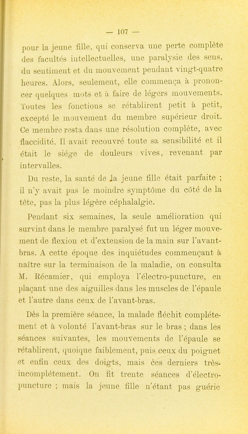 pour la jeune fille, qui conserva une perte complète des facultés intellectuelles, une paralysie des sens, du sentiment et du mouvement peudaut vingt-quatre heures. Alors, seulement, elle commença à pronon- cer quelques mots et à faire de légers mouvements. Toutes les fonctions se rétablirent petit à petit, excepté le mouvement du membre supérieur droit. Ce membre resta dans une résolution complète, avec flaccidité. Il avait recouvré toute sa sensibilité et il était le siège de douleurs vives, revenant par intervalles. Du reste, la santé de Ja jeune fille était parfaite ; il n’y avait pas le moindre symptôme du côté de la tète, pas la plus légère céphalalgie. Pendant six semaines, la seule amélioration qui survint dans le membre paralysé fut un léger mouve- ment de flexion et d’extension de la main sur l’avant- bras. A cette époque des inquiétudes commençant à naître sur la terminaison de la maladie, on consulta M. Kécamier, qui employa l’électro-puncture, en plaçant une des aiguilles dans les muscles de l’épaule et l’autre dans ceux de l’avant-bras. Dès la première séance, la malade fléchit complète- ment et à volonté l’avant-bras sur le bras ; dans les séances suivantes, les mouvements de l’épaule se rétablirent, quoique faiblement, puis ceux du poignet et enfin ceux des doigts, mais ces derniers très- incomplètement. On fit trente séances delectro- puncture ; mais la jeune fille n’étant pas guérie