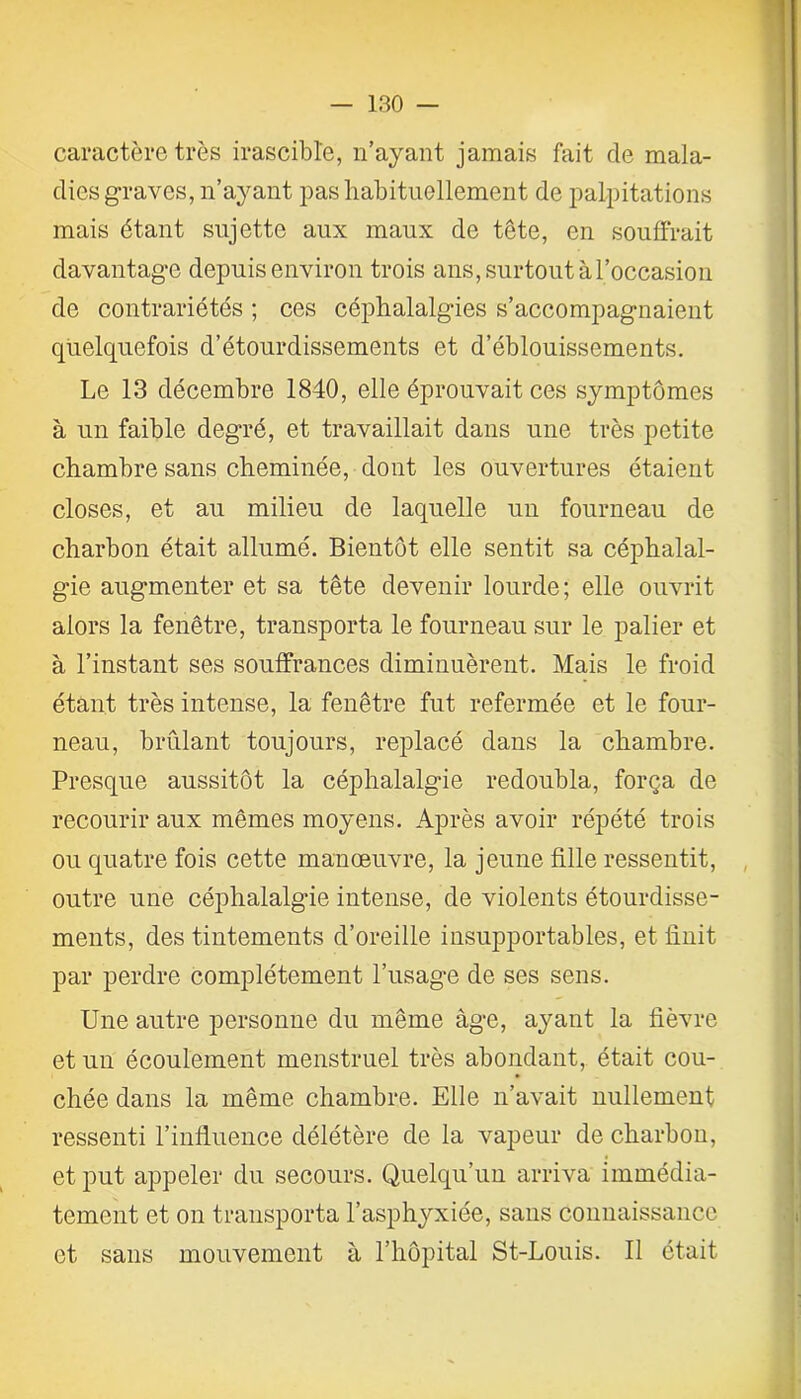 caractère très irascible, n’ayant jamais fait de mala- dies graves, n’ayant pas habituellement de palpitations mais étant sujette aux maux de tête, en souffrait davantage depuis environ trois ans, surtout à l’occasion de contrariétés ; ces céphalalgies s’accompagnaient quelquefois d’étourdissements et d’éblouissements. Le 13 décembre 1840, elle éprouvait ces symptômes à un faible degré, et travaillait dans une très petite chambre sans cheminée, dont les ouvertures étaient closes, et au milieu de laquelle un fourneau de charbon était allumé. Bientôt elle sentit sa céphalal- gie augmenter et sa tête devenir lourde; elle ouvrit alors la fenêtre, transporta le fourneau sur le palier et à l’instant ses souffrances diminuèrent. Mais le froid étant très intense, la fenêtre fut refermée et le four- neau, brûlant toujours, replacé dans la chambre. Presque aussitôt la céphalalgie redoubla, força de recourir aux mêmes moyens. Après avoir répété trois ou quatre fois cette manœuvre, la jeune fille ressentit, outre une céphalalgie intense, de violents étourdisse- ments, des tintements d’oreille insupportables, et finit par perdre complètement l’usage de ses sens. Une autre personne du même âge, ayant la fièvre et un écoulement menstruel très abondant, était cou- chée dans la même chambre. Elle n’avait nullement ressenti l’influence délétère de la vapeur de charbon, et put appeler du secours. Quelqu’un arriva immédia- tement et on transporta l’asphyxiée, sans connaissance et sans mouvement à l’hôpital St-Louis. Il était