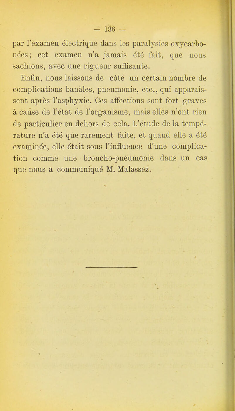 par l’examen électrique dans les paralysies oxycarbo- nées; cet examen n’a jamais été fait, que nous sachions, avec une rigueur suffisante. Enfin, nous laissons de côté un certain nombre de complications banales, pneumonie, etc., qui apparais- sent après l’asphyxie. Ces affections sont fort graves à cause de l’état de l’organisme, mais elles n’ont rien de particulier en dehors de cela. L’étude de la tempé- rature n’a été que rarement faite, et quand elle a été examinée, elle était sous l’influence d’une complica- tion comme une broncho-pneumonie dans un cas que nous a communiqué M. Malassez.