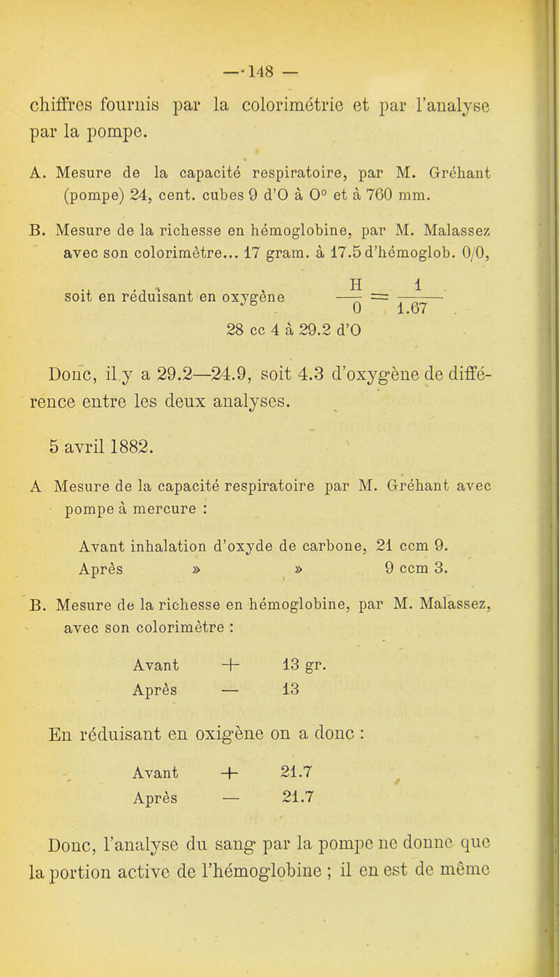 chiffres fournis par la colorimétrie et par l’analyse par la pompe. À. Mesure de la capacité respiratoire, par M. Gréhant (pompe) 24, cent, cubes 9 d’O à 0° et à 760 mm. B. Mesure de la richesse en hémoglobine, par M. Malassez avec son colorimètre... 17 gram. à 17.5 d’hémoglob. 0/0, soit en réduisant en oxygène —^ = —-— 0 1.67 28 cc 4 à 29.2 d’O Donc, il.y a 29.2—24.9, soit 4.3 d’oxygène de diffé- rence entre les deux analyses. 5 avril 1882. A Mesure de la capacité respiratoire par M. Gréhant avec pompe à mercure : Avant inhalation d’oxyde de carbone, 21 ccm 9. Après » » 9 ccm 3. B. Mesure de la richesse en hémoglobine, par M. Malassez, avec son colorimètre : Avant 13 gr. Après — 13 En réduisant en oxigène on a donc : Avant 21.7 Après — 21.7 Donc, l’analyse du sang par la pompe ne donne que la portion active de l’hémoglobine ; il en est de même