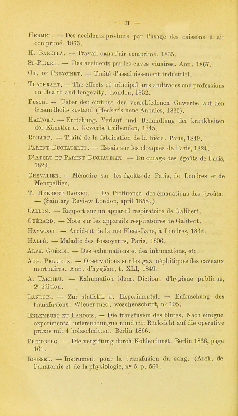 IIermel. — Des accidents produits par l’usage des caissons à air comprimé. 18G3. H. Barella. — Ti'avail dans l’air comprimé. 1865. St-Pief.re. — Des accidents par les cuves viuaires. Ann. 1867. Oh. de Freycinet. — Traité d’assainissement industriel. Thackraht. — The effects of principal arts arultrades and professions on Health and longevity. London, 1832. Fuscii. — Ueber den einfluss der verschiedenen Gewerbe auf den Gesundheits zustand (Hecker’s nene Annales, 1835). LIalfort. — Enttehung, Verlauf und Behandlung der krankheiten der Künstler u. Gewerbe treibenden, 1845. Kohart. — Traité de la fabrication de la bière. Paris, 1849. Parent-Duchatelet. — Essais sur les cloaques de Paris, 1824. D’Arcet et Parent-Duciiatelet. — Du curage des égouts de Paris, 1829. Chevalier. — Mémoire sur les égoûts de Paris, de Londres et de Montpellier. T. Herbert-Baoker. — De l’influence des émanations des égoûts. — (Saintary Review London, april 1858.) Gallon. — Rapport sur un appareil respiratoire de Galibert. Guérard. — Note sur les appareils respiratoires de Galibert. Haywood. — Accident de la rue Fleet-Lane, à Londres, 1862. Halle. —Maladie des fossoyeurs, Paris, 1806. Alph. Guérin. — Des exhumations et des inhumations, etc. Aug. Pellieux. — Observations sur les gaz méphitiques des caveaux mortuaires. Ann. d’hygiène, t. XLI, 1849. A. Tardieu. — Exhumation idem. Diction, d’hygiène publique, 2e édition. Landois. — Zur statistik u. Experimental. — Erforschung des transfusions. Wiener méd. woschenschrift, n° 105. Enlemburg et Landois. — Die transfusion des blutes. Nach einigue experimental ustersuchungue nund mit Rücksicht auf die operative praxis mit 4 holzschnitten. Berlin 1866. Priedberg. — Die vergiftung durch Kohlendunst. Berlin 1866, page 161. Roussel. —Instrument pour la transfusion du sang. (Arch. de l’anatomie et de la physiologie, n° 5, p. 560.