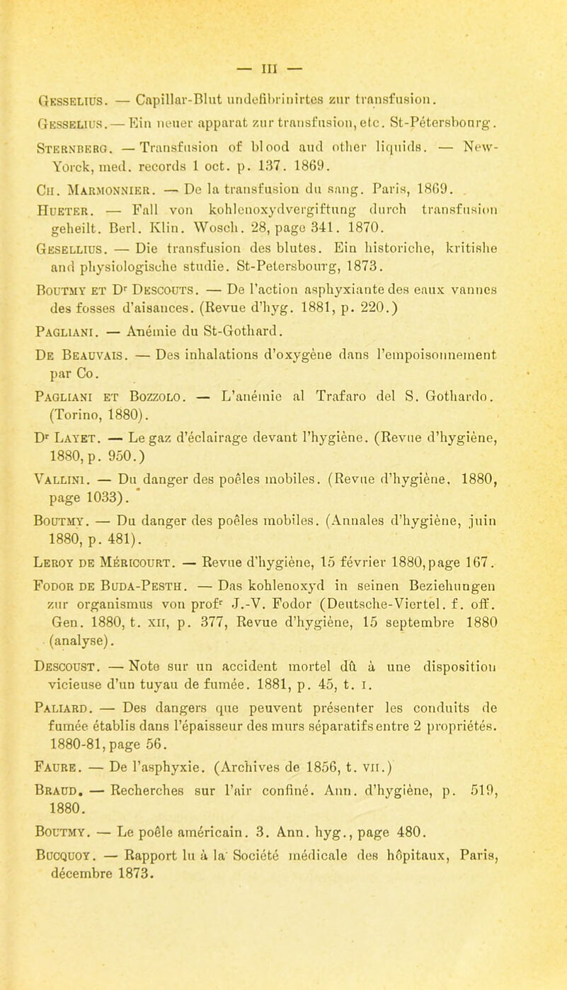 Gksselius. — Capillar-Blut undefibrinirtes zur transfusion. Gesselius.— Ein nouer apparat zur transfusion, etc. St-Pétersbonrg. Sternberg. —Transfusion of blood and other liquida. — New- Yorck, med. records 1 oct. p. 137. 1869. Ch. Marmonnier. — De la transfusion du sang. Paris, 1869. Hueter. — Fall von kohlenoxydvergiftung durch transfusion geheilt. Berl. Klin. Woscli. 28, page 341. 1870. Gesellius. — Die transfusion des blutes. Ein liistoriche, kritishe and physiologische studie. St-Petersbourg, 1873. Boutmy et Dr Descoüts. — De l’action asphyxiante des eaux vannes des fosses d’aisances. (Revue d’hyg. 1881, p. 220.) Paghani. — Anémie du St-Gothard. De Beadvais. — Des inhalations d’oxygène dans l'empoisonnement, par Co. Pagliani et Bozzolo. — L’anémie al Trafaro del S. Gothardo. (Torino, 1880). Dr Layet. — Le gaz d’éclairage devant l’hygiène. (Revue d’hygiène, 1880, p. 950.) Vallini. — Du danger des poêles mobiles. (Revue d’hygiène. 1880, page 1033). Boutmy. — Du danger des poêles mobiles. (Annales d’hygiène, juin 1880, p. 481). Leroy de Méricourt. — Revue d’hygiène, 15 février 1880,page 167. Fodor de Buda-Pesth. — Das kohlenoxyd in seinen Beziehungen zur organismus von profr J.-V. Fodor (Deutsche-Viertel. f. off. Gen. 1880, t. xn, p. 377, Revue d’hygiène, 15 septembre 1880 (analyse). Descoust. — Note sur un accident mortel dû à une disposition vicieuse d’un tuyau de fumée. 1881, p. 45, t. i. Paliard. — Des dangers que peuvent présenter les conduits de fumée établis dans l’épaisseur des murs séparatifs entre 2 propriétés. 1880-81, page 56. Faure. — De l’asphyxie. (Archives de 1856, t. vu.) Braud. — Recherches sur l’air confiné. Ann. d’hygiène, p. 519, 1880. Boutmy. — Le poêle américain. 3. Ann. hyg., page 480. Bucquoy. —Rapport lu à la'Société médicale des hôpitaux, Paris, décembre 1873.