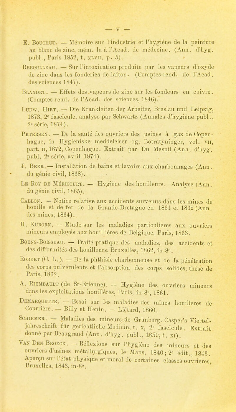 E. Bouchut. — Mémoire sur l’industrie et l’hygiène de la peinture au blanc de zinc, mém. lu à l’Acad, de médecine. (Ann. d’hyg. publ., Paris 1852, t. xLVir. p. 5). Reboulleau.—Sur l’intoxication produite par les vapeurs d’oxyde de zinc dans les fonderies de laiton. (Comptes-rend. de l’Acad. des sciences 1847). Beandet. — Effets des .vapeurs de zinc sur les fondeurs en cuivre. (Comptes-rond, de l’Acad. des sciences, 184G). Lüdw. Hirt. — Die Krankleiten der Arbeiter, Breslau und Leipzig, 1873, 2° fascicule, analyse par Schwartz (Annales d’hygiène publ., 2e série, 1874). Petersen. — De la sauté des ouvriers des usines à gaz de Copen- hague, in Hygieniske meddelelser og. Botratyninger, vol. vu, part, il, 1872, Copenhague. Extrait par Du Mesnil (Ann. d’hyg. publ. 2e série, avril 1874). J. Beer.— Installation de bains et lavoirs aux charbonnages (Ann. du génie civil, 1868). Le Boy de Méricourt. — Plygiène des houilleurs. Analyse (Ann. du génie civil, 1865). Callon. — Notice relative aux accidents survenus dans les mines de houille et de fer de la Grande-Bretagne en 1861 et 1862 (Ann. des mines, 1864). H. Kuborn. — Etude sur les maladies particulières aux ouvriers mineurs employés aux houillières de Belgique, Paris, 1863. Boens-Boisseau. — Traité pratique des maladies, des accidents et des difformités des houilleurs, Bruxelles, 1862, in-8°. Robert (C. L.). — De la phthisie charbonneuse et de la pénétration des corps pulvérulents et l’absorption des corps solides, thèse de Paris, 1862. A. Riembault (de St-Etienne). — Hygiène des ouvriers mineurs dans les exploitations houillères, Paris, in-8°, 1861. Demarquette. — Essai sur les maladies des mines houillères de Courrière. — Billy et Henin. — Liétard, 1860. Schirmer. — Maladies des mineurs de Grünberg. Casper’s Viertel- jahreschrift fiir gerichtliche Medicin, t. x, 2° fascicule. Extrait donné par Beaugrand (Ann. d’hyg. publ., 1859, t. xi). Van Den Broeck. — Réflexions sur l’hygiène des mineurs et des ouvriers d’usines métallurgiques, le Mans, 1840 ; 2» édit., 1843. Aperçu sur 1 état physique et moral de certaines classes ouvrières Bruxelles, 1843, in-8°.