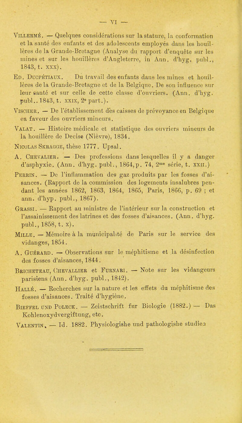 Villermé. — Quelques considérations sur la stature, la conformation et la santé des enfants et dos adolescents employés dans les houil- lères de la Grande-Bretagne (Analyse du rapport d’enquête sur les mines et sur les houillères d’Angleterre, in Ann. d’hyg. publ., 1843, t. xxx). En. Ducpétiaux. Du travail des enfants dans les mines et houil- lères delà Grande-Bretagne et de la Belgique. De son influence sur leur santé et sur celle de cette classe d’ouvriers. (Ann. d’hyg. publ.. 1843, t. xxix, 2° part.). Vischer. — De l’établissement dès caisses de prévoyance en Belgique en faveur des ouvriers mineurs. Valat. — Histoire médicale et statistique des ouvriers mineurs de la houillère de Decise (Nièvre), 1834. Nicolas Skragge, thèse 1777. Upsal. A. Chevalier. — Des professions dans lesquelles il y a danger d’asphyxie. (Ann. d’hyg. publ., 1864,p. 74, 2me série, t. xxii.) Perrin. — De l’inflammation des gaz produits par les fosses d’ai- sances. (Rapport de la commission des logements insalubres pen- dant les années 1862, 1863, 1864, 1865, Paris, 1866, p. 69 ; et ann. d’hyp. publ., 1867). Grassi . — Rapport au ministre de l’intérieur sur la construction et l’assainissement des latrines et des fosses d’aisances. (Ann. d’hyg. publ., 1858, t. x). Mille. — Mémoire à la municipalité de Paris sur le service des vidanges, 1854. A. Guérard. — Observations sur le méphitisme et la désinfection des fosses d’aisances, 1844. Bricheteau, Chevallier et Furnari. — Note sur les vidangeurs parisiens (Ann. d’hyg. publ., 1842). Hallé. — Recherches sur la nature et les effets du méphitisme des fosses d’aisances. Traité d’hygiène. Bieffel und Poleck. — Zeistschrift fur Biologie (1882.) — Das Kohlenoxydvergiftung, etc. Valentin, — Id. 1882. Physiologishe und pathologishe studiea