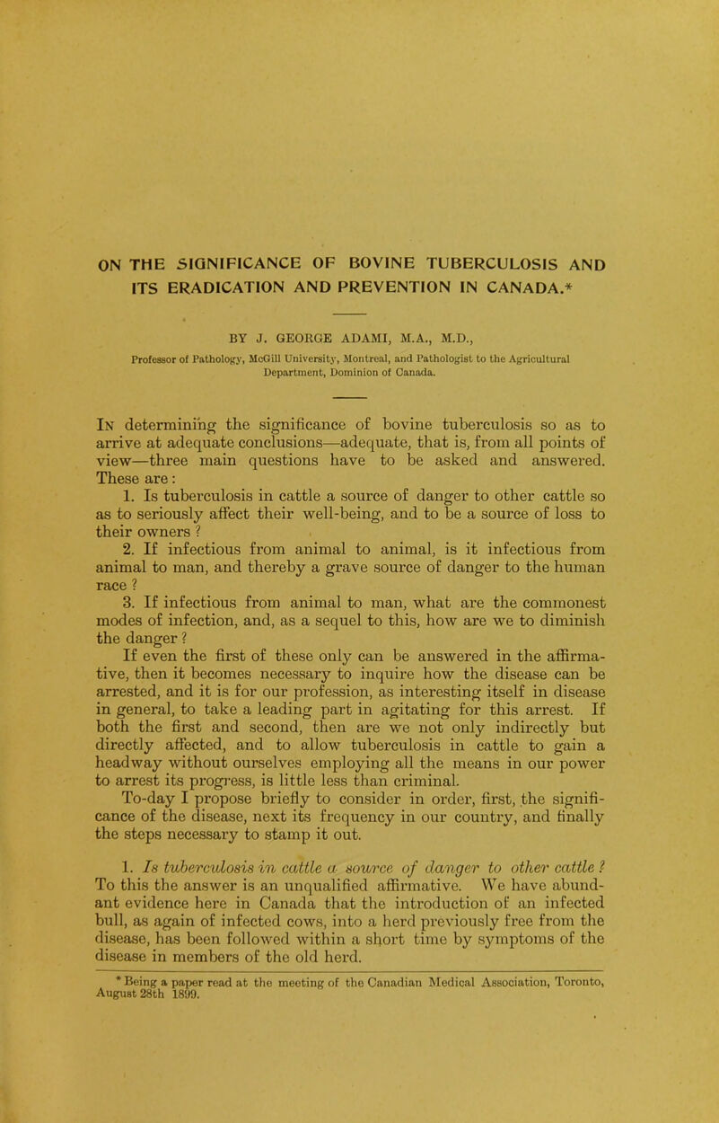 ITS ERADICATION AND PREVENTION IN CANADA.* BY J. GEORGE ADAMI, M.A., M.D., Professor of Pathology, McGill University, Montreal, and Pathologist to the Agricultural Department, Dominion of Canada. In determining the significance of bovine tuberculosis so as to arrive at adequate conclusions—adequate, that is, from all points of view—three main questions have to be asked and answered. These are: 1. Is tuberculosis in cattle a source of danger to other cattle so as to seriously affect their well-being, and to be a source of loss to their owners ? 2. If infectious from animal to animal, is it infectious from animal to man, and thereby a grave source of danger to the human race ? 3. If infectious from animal to man, what are the commonest modes of infection, and, as a sequel to this, how are we to diminish the danger ? If even the first of these only can be answered in the affirma- tive, then it becomes necessary to inquire how the disease can be arrested, and it is for our profession, as interesting itself in disease in general, to take a leading part in agitating for this arrest. If both the first and second, then are we not only indirectly but directly affected, and to allow tuberculosis in cattle to gain a headway without ourselves employing all the means in our power to arrest its progress, is little less than criminal. To-day I propose briefly to consider in order, first, the signifi- cance of the disease, next its frequency in our country, and finally the steps necessary to stamp it out. 1. Is tuberculosis in cattle a source of danger to other cattle ? To this the answer is an unqualified affirmative. We have abund- ant evidence here in Canada that the introduction of an infected bull, as again of infected cows, into a herd previously free from the disease, has been followed within a short time by symptoms of the disease in members of the old herd. * Being a paper read at the meeting of the Canadian Medical Association, Toronto, August 28th 1899.