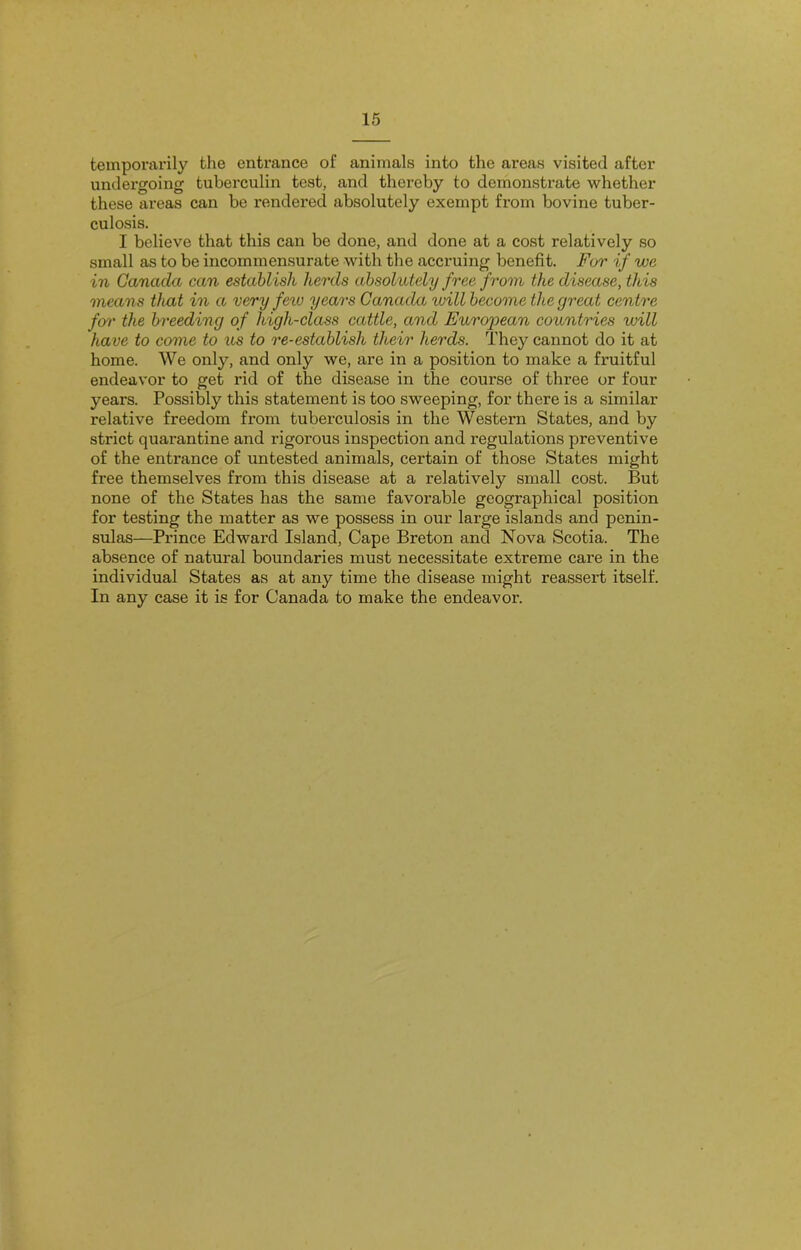 temporarily the entrance of animals into the areas visited after undergoing tuberculin test, and thereby to demonstrate whether these areas can be rendered absolutely exempt from bovine tuber- culosis. I believe that this can be done, and done at a cost relatively so small as to be incommensurate with the accruing benefit. For if we in Canada can establish herds absolutely free from the disease, this means that in a very few years Canada will become the great centre fen' the breeding of high-class cattle, and European countries will have to come to us to re-establish their herds. They cannot do it at home. We only, and only we, are in a position to make a fruitful endeavor to get rid of the disease in the course of three or four years. Possibly this statement is too sweeping, for there is a similar relative freedom from tuberculosis in the Western States, and by strict quarantine and rigorous inspection and regulations preventive of the entrance of untested animals, certain of those States might free themselves from this disease at a relatively small cost. But none of the States has the same favorable geographical position for testing the matter as we possess in our large islands and penin- sulas—Prince Edward Island, Cape Breton and Nova Scotia. The absence of natural boundaries must necessitate extreme care in the individual States as at any time the disease might reassert itself. In any case it is for Canada to make the endeavor.