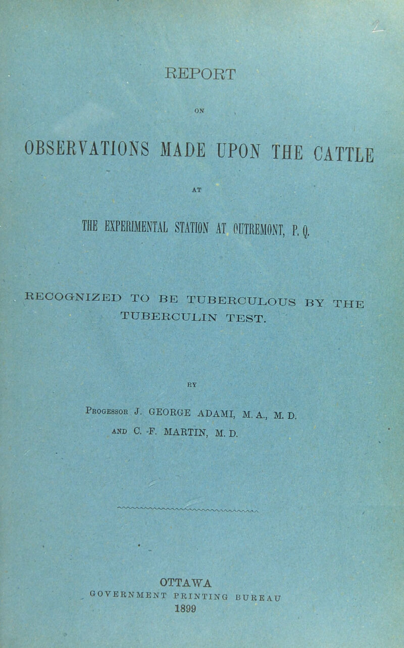 OBSERVATIONS MADE UPON AT THE CATTLE THE EXPERIMENTAL STATION AT OOTRBMONT, P. Q. RECOGNIZED TO BE TUBERCULOUS BY THE TUBERCULIN TEST. RY Processor J. GEORGE ADAMI, M. A., M. D. and C. F. MARTIN, M. D. OTTAWA _GOVERNMENT printing bureau 1899 A