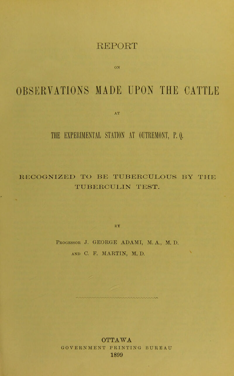 REPORT on OBSERVATIONS MADE UPON THE CATTLE THE EXPERIMENTAL STATION AT ODTRBMONT, P. Q. RECOGNIZED TO BE TUBERCULOUS BY THE TUBERCULIN TEST. Progessor J. GEORGE AD AMI, M. A., M. D. and C. F. MARTIN, M. D. OTTAWA GOVERNMENT PRINTING BUREAU 1899