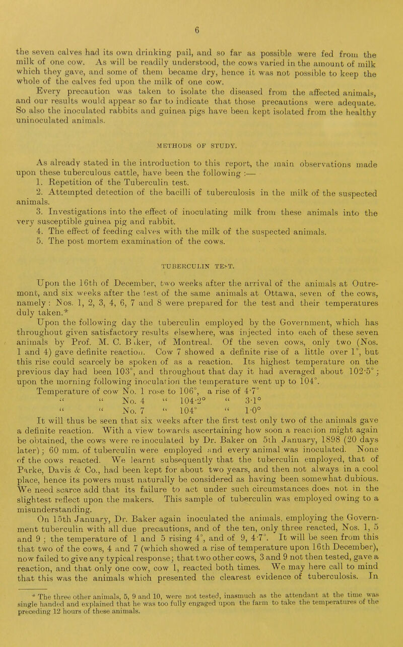 the seven calves had its own drinking pail, and so far as possible were fed from the milk of one cow. As will be readily understood, the cows varied in the amount of milk which they gave, and some of them became dry, hence it was not possible to keep the whole of the calves fed upon the milk of one cow. Every precaution was taken to isolate the diseased from the affected animals, and our results would appear so far to indicate that those precautions were adequate. So also the inoculated rabbits and guinea pigs have been kept isolated from the healthy uninoculated animals. METHODS OF STUDY. As already stated in the introduction to this report, the main observations made upon these tuberculous cattle, have been the following :— 1. Repetition of the Tuberculin test. 2. Attempted detection of the bacilli of tuberculosis in the milk of the suspected animals. 3. Investigations into the effect of inoculating milk from these animals into the very susceptible guinea pig and rabbit. 4. The effect of feeding calves with the milk of the suspected animals. 5. The post mortem examination of the cows. TUBERCULIN TEST. Upon the 16th of December, two weeks after the arrival of the animals at Outre- mont, and six weeks after the lest of the same animals at Ottawa, seven of the cows, namely : Nos. 1, 2, 3, 4, 6, 7 and 8 were prepared for the test and their temperatures duly taken.* Upon the following day the tuberculin employed by the Government, which has throughout given satisfactory results elsewhere, was injected into each of these seven animals by Prof. M. C. B deer, of Montreal. Of the seven cows, only two (Nos. 1 and 4) gave definite reaction. Cow 7 showed a definite rise of a little over 1°, but this rise could scarcely be spoken of as a reaction. Its highest temperature on the previous day had been 103°, and throughout that day it had averaged about 102-5°; upon the morning following inoculation the temperature went up to 104°. Temperature of cow No. 1 rose to 106°, a rise of 4-7° n “ No. 4 “ 104-2° “ 3-1° “ “ No. 7 “ 104° “ 1-0° It will thus be seen that six weeks after the first test only two of the animals gave a definite reaction. With a view towards ascertaining how soon a reaction might again be obtained, the cows were re inoculated by Dr. Baker on 5th January, 1898 (20 days later); 60 mm. of tuberculin were employed and every animal was inoculated. None of the cows reacted. We learnt subsequently that the tuberculin employed, that of Parke, Davis & Co., had been kept for about two years, and then not always in a cool place, hence its powers must naturally be considered as having been somewhat dubious. We need scarce add that its failure to act under such circumstances does not in the slightest reflect upon the makers. This sample of tuberculin was employed owing to a misunderstanding. On loth January, Dr. Baker again inoculated the animals, employing the Govern- ment tuberculin with all due precautions, and of the ten, only three reacted, Nos. 1, 5 and 9 ; the temperature of 1 and 5 rising 4°, and of 9, 4 7°. It will be seen from this that two of the cows, 4 and 7 (which showed a rise of temperature upon 16th December), now failed to give any typical response; that two other cows, 3 and 9 not then tested, gave a reaction, and that only one cow, cow 1, reacted both times. We may here call to mind that this was the animals which presented the clearest evidence of tuberculosis. In * The three other animals, 5, 9 and 10, were not tested, inasmuch as the attendant at the time v as single handed and explained that he was too fully engaged upon the farm to take the temperatures of the preceding 12 hours of these animals.