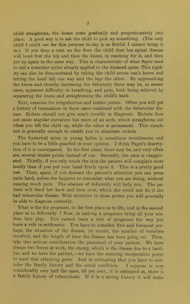 child straightens, the bones come gradually and proportionately into place. A good way is to ask the child to pick up something. (The only child I could use for this purpose to-day is so fretful I cannot bring it in.) If you drop a cent on the floor the child that has spinal disease will bend first the hip and then the knees, in reaching for it, and then get up again in the same way. This is characteristic of what Sayer used to call a muscular splint already applied to the diseased spine. This rigid- ity can also he demonstrated by taking the child across one’s knees and letting the head fall one way and the legs the other. By approaching the knees and thereby increasing the deformity there may be, in severe cases, apparent difficulty in breathing, and pain, both being relieved by separating the knees and straightening the child’s back. Next, examine for irregularities and tender points. Often you will get a history of traumatism in these cases combined with the tubercular dis- ease. Rickets should not give much trouble in diagnosis. Rickets does not cause angular curvature but more of an arch, which straightens out when yon lift the child up, while the other is permanent. This simple test is generally enough to enable you to eliminate rickets. The hysterical spine in young ladies is sometimes troublesome and you have to be a little guarded in your opinion. I think Paget’s descrip- tion of it is unsurpassed. In the first place, there may be, and very often are, several tender points instead of one. Secondly, the pain is exagger- ated. Thirdly, if you only touch the skin the patient will complain more loudly than if you put your hand firmly upon it. This is a pretty good test. Then, again, if you distract the patient’s attention you can press quite hard, unless she happens to remember what you are doing, without causing much pain. The absence of deformity will help you. The pa- tient will bend her back and turn over, which she could not do if she had tubercular disease. With attention to these points you will generally be able to diagnose correctly. What is the the prognosis, in the first place as to life, and in the second place as to deformity ? Now, in making a prognosis bring all your wis- dom into play. You cannot learn a rule of prognosis the way you learn a rule in arithmetic. You have to consider, first and foremost per- haps, the situation of the disease, its extent, the number of vertebras involved, and the length of time the disease has been going on. Then, take into serious consideration the personnel of your patient. We have always two forces at work, the enemy, which is the disease due to a bacil- lus: and we have the patient,—we have the resisting recuperative power to meet that attacking germ. And in estimating that you have to con- sider the family history and the social condition. I suppose in very considerably over half the cases, 68 per cent., it is estimated at, there is a family history of tuberculosis. If it is a strong history it will make