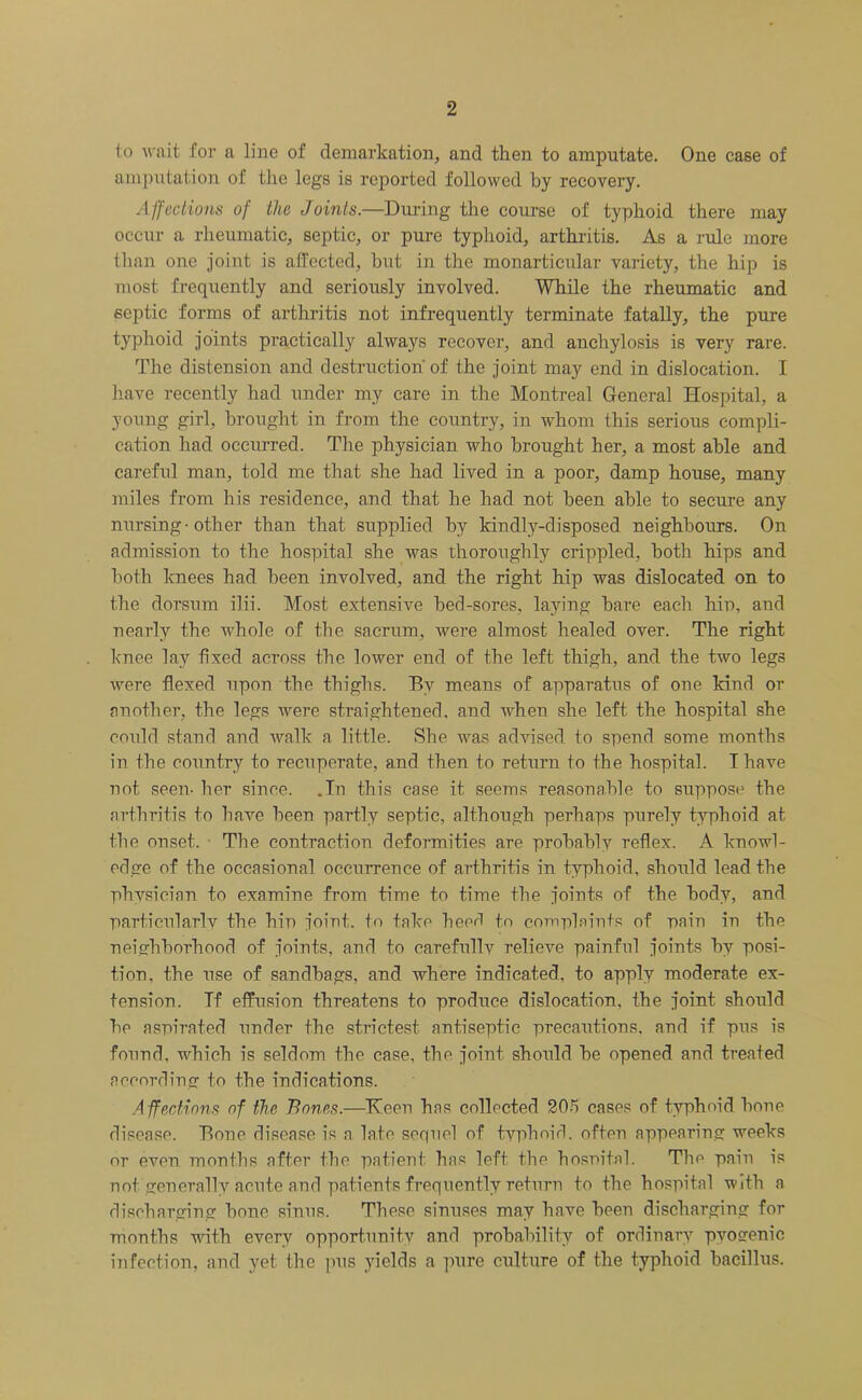 to wait for a line of demarkation, and then to amputate. One case of amputation of the legs is reported followed by recovery. Affections of the Joints.—During the course of typhoid there may occur a rheumatic, septic, or pure typhoid, arthritis. As a rule more than one joint is affected, but in the monarticular variety, the hip is most frequently and seriously involved. While the rheumatic and septic forms of arthritis not infrequently terminate fatally, the pure typhoid joints practically always recover, and anchylosis is very rare. The distension and destruction'of the joint may end in dislocation. I have recently had under my care in the Montreal General Hospital, a young girl, brought in from the country, in whom this serious compli- cation had occurred. The physician who brought her, a most able and careful man, told me that she had lived in a poor, damp house, many miles from his residence, and that he had not been able to secure any nursing• other than that supplied by kindly-disposed neighbours. On admission to the hospital she was thoroughly crippled, both hips and both knees had been involved, and the right hip was dislocated on to the dorsum ilii. Most extensive bed-sores, laying bare each hin, and nearly the whole of the sacrum, were almost healed over. The right knee lay fixed across the lower end of the left thigh, and the two legs were flexed upon the thighs. By means of apparatus of one kind or another, the legs were straightened, and when she left the hospital she could stand and walk a little. She was advised to spend some months in the country to recuperate, and then to return to the hospital. I have not seen- her since. .In this case it seems reasonable to suppose the arthritis to have been partly septic, although perhaps purely typhoid at the onset. • The contraction deformities are probably reflex. A knowl- edge of the occasional occurrence of arthritis in typhoid, should lead the physician to examine from time to time the joints of the body, and particularly the hip joint, to take heerl to complaints of pain in the neighborhood of joints, and to carefullv relieve painful joints by posi- tion, the use of sandbags, and where indicated, to apply moderate ex- tension. Tf effusion threatens to produce dislocation, the joint should he aspirated under the strictest antiseptic precautions, and if pus is found, which is seldom the case, the joint should he opened and treated according to the indications. Affections of the Bones.—Keen has collected 20A cases of typhoid hone disease. Bone disease is a late sequel of typhoid, often appearing weeks or even months after the patient has left the hospital. The pain is not generally acute and patients frequently return to the hospital with a discharging hone sinus. These sinuses may have been discharging for months with every opportunity and probability of ordinary pyogenic infection, and yet the pus yields a pure culture of the typhoid bacillus.