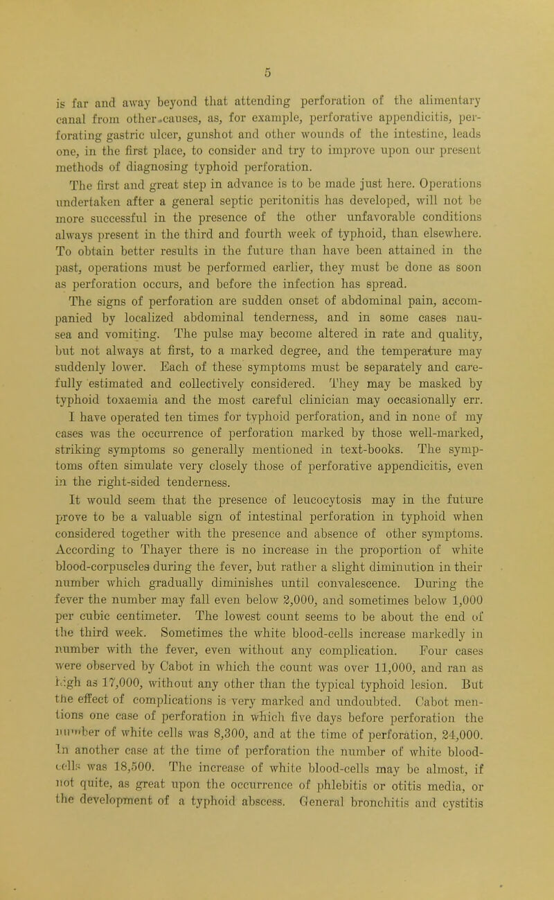 is far and away beyond that attending perforation of the alimentary canal from other-causes, as, for example, perforative appendicitis, per- forating gastric nicer, gunshot and other wounds of the intestine, leads one, in the first place, to consider and try to improve upon our present methods of diagnosing typhoid perforation. The first and great step in advance is to be made just here. Operations undertaken after a general septic peritonitis has developed, will not be more successful in the presence of the other unfavorable conditions always present in the third and fourth week of typhoid, than elsewhere. To obtain better results in the future than have been attained in the past, operations must be performed earlier, they must be done as soon as perforation occurs, and before the infection has spread. The signs of perforation are sudden onset of abdominal pain, accom- panied by localized abdominal tenderness, and in some cases nau- sea and vomiting. The pulse may become altered in rate and quality, but not always at first, to a marked degree, and the temperature may suddenly lower. Each of these symptoms must be separately and care- fully estimated and collectively considered. They may be masked by typhoid toxaemia and the most careful clinician may occasionally err. I have operated ten times for typhoid perforation, and in none of my cases was the occurrence of perforation marked by those well-marked, striking symptoms so generally mentioned in text-books. The symp- toms often simulate very closely those of perforative appendicitis, even in the right-sided tenderness. It would seem that the presence of leucocytosis may in the future prove to be a valuable sign of intestinal perforation in typhoid when considered together with the presence and absence of other symptoms. According to Thayer there is no increase in the proportion of white blood-corpuscles during the fever, but rather a slight diminution in their number which gradually diminishes until convalescence. During the fever the number may fall even below 2,000, and sometimes below 1,000 per cubic centimeter. The lowest count seems to be about the end of the third week. Sometimes the white blood-cells increase markedly in number with the fever, even without any complication. Four cases were observed by Cabot in which the count was over 11,000, and ran as iv.gh as 17,000, without any other than the typical typhoid lesion. But the effect of complications is very marked and undoubted. Cabot men- tions one case of perforation in which five days before perforation the number of white cells was 8,300, and at the time of perforation, 24,000. In another case at the time of perforation the number of white blood- coils was 18,500. The increase of white blood-cells may be almost, if not quite, as great upon the occurrence of phlebitis or otitis media, or the development of a typhoid abscess. General bronchitis and cystitis