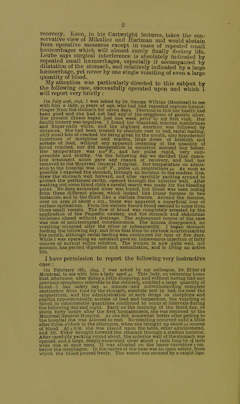 recovery. Keen, in his Cartwright lectures, takes the con- servative view of Mikulicz and Hartman and would abstain from operative measures except in cases of repeated small hiemorrhages which will almost surely finally destroy life. Leube says surgical interference is absolutely indicated by repeated small haemorrhages, especially if accompanied by dilatation of the stomach, and relatively indicated by a large haemorrhage, yet never by one single vomiting of even a large quantity of blood. My attention was particularly directed to this subject by the following case, successfully operated upon and which I will report very briefly : On July aist, 1898, I was asked by Dr. George Wilkins (Montreal) to see with him a lady, 35 years of age, who had had repeated copious ha3mor- rhages ’.from the stomach for seven days. Previous to this her health had been good and she had not had any of the syniptoms of gastric ulcer. Her present illness began just one week prior to my first visit. Her family history was negative. I found her blanched, mucous membranes and finger-nails while, and the slightest exertion was followed by dyspnoea. She had been treated by absolute rest in bed, rectal feeding, only small bits of cracked ice being given by the mouth, also hypodermic injections of morphine and ergotin, large doses of bismuth and acetate of lead, without any apparent lessening of the quantity of blood vomited, nor did temperature in emulsion succeed any better. Her temperature was loo® P., and her pulse rapid, very com- pressible and shabby. On the following day we decided that opera- tive treatment alone gave any chance of recovery, and had her removed to the Montreal General Hospital. Her temperature on admis- sion to the hospital was io2|° F.. pulse 136, respirations 44. As soon as possible I exposed the stomach, through an incision in the median line, drew the'Stomach well forward, and after carefully packing around to protect the peritoneal cavity, opened through the anterior wall. After washing out some blood clots a careful search was made for the bleeding point. No deep excavated ulcer was found, but blood was seen oozing from three different places, which looked like linear fissures in two instances, and in the third like a stellate fissure. Around the fissures, over an area of about i cm., there was apparent a superficial loss of surface epithelium. From the stellate fissure blood seemed to come from three small vessels. The fiow of blood was completely arrested by the application of the Paquelin cautery, and the stomach and abdominal incisions closed without drainage. The subsequent course of the case was one of uninterrupted convalescence. The nausea disappeared, no vomiting occurred after the ether or subsequently. I began stomach feeding the following day, and from that time on she took nourishment by the mouth, although rectal feeding was continued for four or five days. While I was operating an assistant gave an intravenous injection of forty ounces of normal saline solution. The woman is now quite well, not antemic, has perfect digestion and assimilation, and is living an active life. I have permission to report the following very instructive case: On February 6th, 1899, I was asked by my colleague, Dr. Elder of Montreal, to see with him a lady aged 42. This lady, on returning home that afternoon after doing a little shopping, and without having had any previous symptoms referable to the stomach, vomited a large quantity of blood—I can safely say 10 ounces—and notwithstanding complete abstinence from food by the stomach, absolute rest in bed, ice over the epigastrium, and the administration of such drugs as morphine and ergotin hypodermically, acetate of lead and turpentine, the vomiting of blood in considerable quantities continued to occur at intervals during the following day and night. Early on the morning of the third day, or about forty hours after the first hmmatemesis, she was removed to the Montreal General Hospital. As she felt somewhat better after getting to the hospital she was allowed to rest. No vomiting occurred until a little after three o’clock in the afternoon, when she brought up about 12 ounces of blood. At 5 p.M. she was placed upon the table, ether administered, and Dr. Elder brought forward the stomach through a median incision. After carefully packing round about, the anterior wall of the stomach was opened, and a large, deeply-excavated ulcer about i inch long by inch wide was at once seen. It was situated on the lessor curvature s cm. below the oesophagus. In the centre of the base was an open artery, from which the blood poured freely. The vessel was secured by a catgut liga-