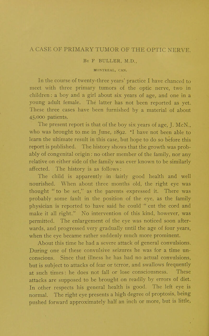 By F BULLER, M.D., MONTREAL, CAN. In the course of twenty-three years’ practice I have chanced to meet with three primary tumors of the optic nerve, two in children: a boy and a girl about six years of age, and one in a young adult female. The latter has not been reported as yet. These three cases have been furnished by a material of about 45,000 patients. The present report is that of the boy six years of age, J. McN., who was brought to me in June, 1892. *1 have not been able to learn the ultimate result in this case, but hope to do so before this report is published. The history shows that the growth was prob- ably of congenital origin : no other member of the family, nor any relative on either side of the family was ever known to be similarly affected. The history is as follows : The child is apparently in fairly good health and well nourished. When about three months old, the right eye was thought “ to be set,” as the parents expressed it. There was probably some fault in the position of the eye, as the family physician is reported to have said he could “ cut the cord and make it all right.” No intervention of this kind, however, was permitted. The enlargement of the eye was noticed soon after- wards, and progressed very gradually until the age of four years, when the eye became rather suddenly much more prominent. About this time he had a severe attack of general convulsions. During one of these convulsive seizures he was for a time un- conscious. Since that illness he has had no actual convulsions, but is subject to attacks of fear or terror, and swallows frequently at such times: he does not fall or lose consciousness. These attacks are supposed to be brought on readily by errors of diet. In other respects his general health is good. The left eye is normal. The right eye presents a high degree of proptosis, being pushed forward approximately half an inch or more, but is little,