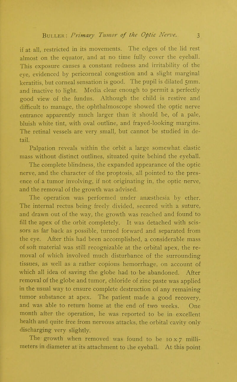 if at all, restricted in its movements. The edges of the lid rest almost on the equator, and at no time fully cover the eyeball. This exposure causes a constant redness and irritability of the eye, evidenced by pericorneal congestion and a slight marginal keratitis, but corneal sensation is good. The pupil is dilated 5mm. and inactive to light. Media clear enough to permit a perfectly good view of the fundus. Although the child is restive and difficult to manage, the ophthalmoscope showed the optic nerve entrance apparently much larger than it should be, of a pale, bluish white tint, with oval outline, and frayed-looking margins. The retinal vessels are very small, but cannot be studied in de- tail. Palpation reveals within the orbit a large somewhat elastic mass without distinct outlines, situated quite behind the eyeball. The complete blindness, the expanded appearance of the optic nerve, and the character of the proptosis, all pointed to the pres- ence of a tumor involving, if not originating in, the optic nerve, and the removal of the growth was advised. The operation was performed under anaesthesia by ether. The internal rectus being freely divided, secured with a suture, and drawn out of the way, the growth was reached and found to fill the apex of the orbit completely. It was detached with scis- sors as far back as possible, turned forward and separated from the eye. After this had been accomplished, a considerable mass of soft material was still recognizable at the orbital apex, the re- moval of which involved much disturbance of the surrounding tissues, as well as a rather copious hemorrhage, on account of which all idea of saving the globe had to be abandoned. After removal of the globe and tumor, chloride of zinc paste was applied in the usual way to ensure complete destruction of any remaining tumor substance at apex. The patient made a good recovery, and was able to return home at the end of two weeks. One month after the operation, he was reported to be in excellent health and quite free from nervous attacks, the orbital cavity only discharging very slightly. The growth when removed was found to be 10x7 milli- meters in diameter at its attachment to the eyeball. At this point