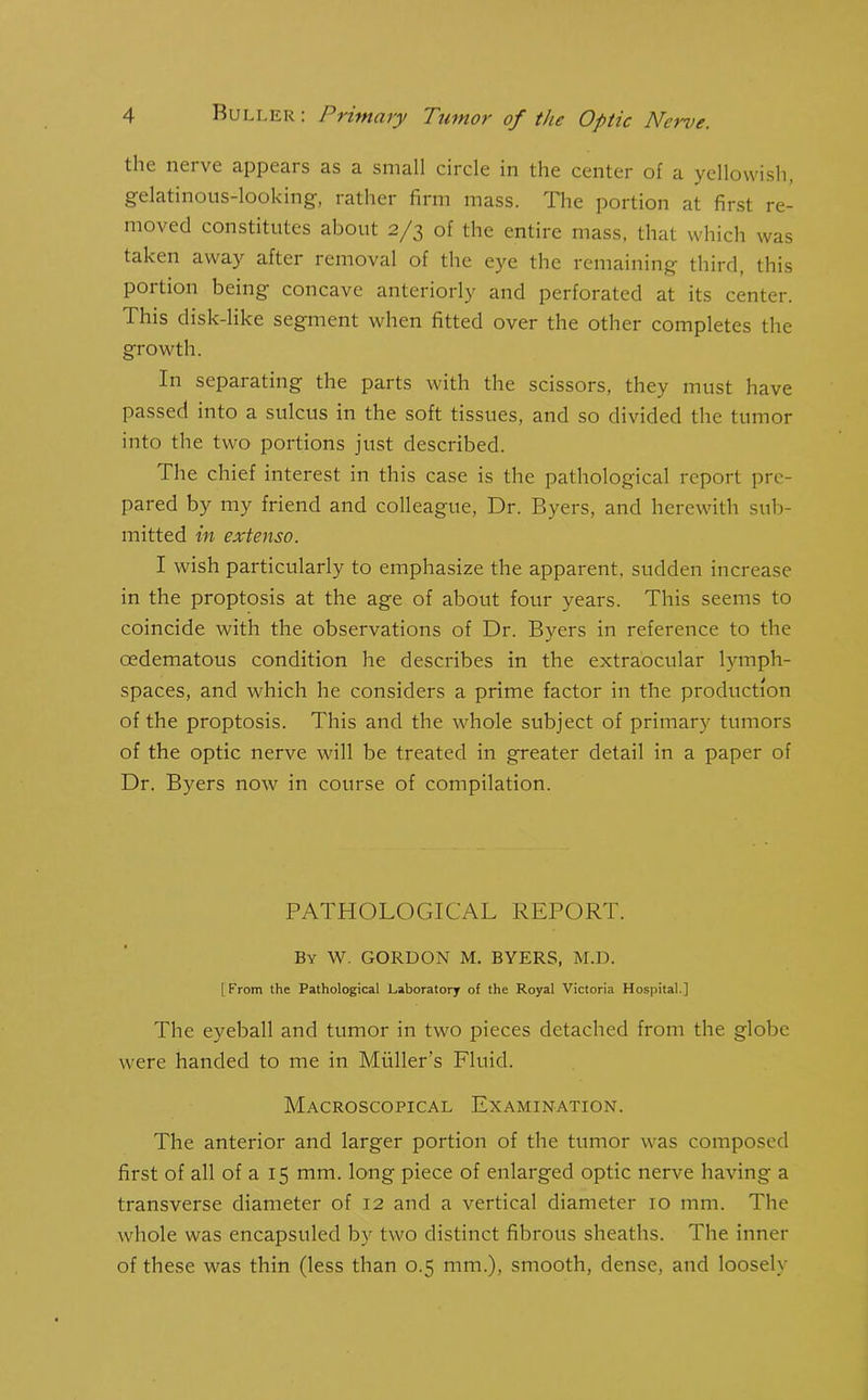 the nerve appears as a small circle in the center of a yellowish, gelatinous-looking-, lathei firm mass, ihe portion at first re- moved constitutes about 2/3 of the entire mass, that which was taken away after removal of the eye the remaining third, this portion being concave anteriorly and perforated at its center. This disk-like segment when fitted over the other completes the growth. In separating the parts with the scissors, they must have passed into a sulcus in the soft tissues, and so divided the tumor into the two portions just described. The chief interest in this case is the pathological report pre- pared by my friend and colleague, Dr. Byers, and herewith sub- mitted in extenso. I wish particularly to emphasize the apparent, sudden increase in the proptosis at the age of about four years. This seems to coincide with the observations of Dr. Byers in reference to the oedematous condition he describes in the extraocular lymph- spaces, and which he considers a prime factor in the production of the proptosis. This and the whole subject of primary tumors of the optic nerve will be treated in greater detail in a paper of Dr. Byers now in course of compilation. PATHOLOGICAL REPORT. By W. GORDON M. BYERS, M.D. [From the Pathological Laboratory of the Royal Victoria Hospital.] The eyeball and tumor in two pieces detached from the globe were handed to me in Muller's Fluid. Macroscopical Examination. The anterior and larger portion of the tumor was composed first of all of a 15 mm. long piece of enlarged optic nerve having a transverse diameter of 12 and a vertical diameter 10 mm. The whole was encapsuled by two distinct fibrous sheaths. The inner of these was thin (less than 0.5 mm.), smooth, dense, and loosely