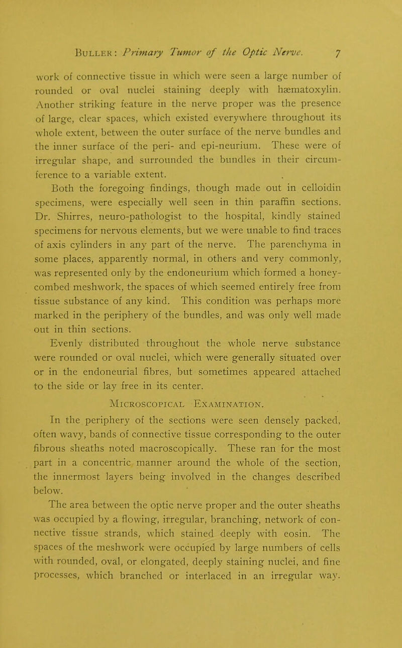 work of connective tissue in which were seen a large number of rounded or oval nuclei staining deeply with hsematoxylin. Another striking feature in the nerve proper was the presence of large, clear spaces, which existed everywhere throughout its whole extent, between the outer surface of the nerve bundles and the inner surface of the peri- and epi-neurium. These were of irregular shape, and surrounded the bundles in their circum- ference to a variable extent. Both the foregoing findings, though made out in celloidin specimens, were especially well seen in thin paraffin sections. Dr. Shirres, neuro-pathologist to the hospital, kindly stained specimens for nervous elements, but we were unable to find traces of axis cylinders in any part of the nerve. The parenchyma in some places, apparently normal, in others and very commonly, was represented only by the endoneurium which formed a honey- combed meshworlc, the spaces of which seemed entirely free from tissue substance of any kind. This condition was perhaps more marked in the periphery of the bundles, and was only well made out in thin sections. Evenly distributed throughout the whole nerve substance were rounded or oval nuclei, which were generally situated over or in the endoneurial fibres, but sometimes appeared attached to the side or lay free in its center. Microscopical Examination. In the periphery of the sections were seen densely packed, often wavy, bands of connective tissue corresponding to the outer fibrous sheaths noted macroscopically. These ran for the most part in a concentric manner around the whole of the section, the innermost layers being involved in the changes described below. The area between the optic nerve proper and the outer sheaths was occupied by a flowing, irregular, branching, network of con- nective tissue strands, which stained deeply with eosin. The spaces of the meshwork were occupied by large numbers of cells with rounded, oval, or elongated, deeply staining nuclei, and fine processes, which branched or interlaced in an irregular way.