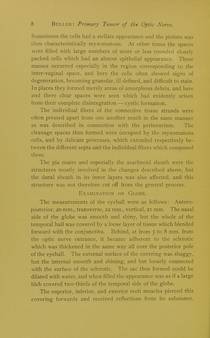 Sometimes the cells had a stellate appearance and the picture was then characteristically myxomatous. At other times the spaces were filled with large numbers of more or less rounded closely packed cells which had an almost epithelial appearance. These masses occurred especially in the region corresponding to the inter-vaginal space, and here the cells often showed signs of degeneration, becoming granular, ill defined, and difficult to stain. In places they formed merely areas of amorphous debris, and here and there clear spaces were seen which had evidently arisen from their complete disintegration — cystic formation. The individual fibers of the connective tissue strands were often pressed apart from one another much in the same manner as was described in connection • with the perineurium. The cleavage spaces thus formed were occupied by the myxomatous cells, and by delicate processes, which extended respectively be- tween the different septa and the individual fibers which composed them. The pia mater and especially the arachnoid sheath were the structures mostly involved in the changes described above, but the dural sheath in its inner layers was also affected, and this structure was not therefore cut off from the general process. Examination of Globe. The measurements of the eyeball were as follows: Antero- posterior, 20 mm., transverse, 22 mm., vertical, 21 mm. The nasal side of the globe was smooth and shiny, but the whole of the temporal half was covered by a loose layer of tissue which blended forward with the conjunctiva. Behind, at from 5 to 8 mm. from the optic nerve entrance, it became adherent to the sclerotic which was thickened in the same way all over the posterior pole of the eyeball. The external surface of the covering was shaggy, but the internal smooth and shining, and but loosely connected with the surface of the sclerotic. The sac thus formed could be dilated with water, and when filled the appearance was as if a large bleb covered two-thirds of the temporal side of the globe. The superior, inferior, and exterior recti muscles pierced this covering forwards and received reflections from its substance.