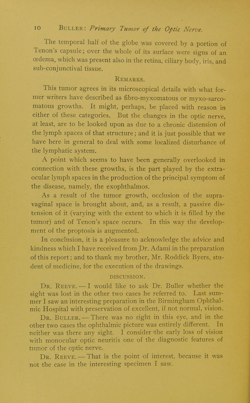 I he temporal half of the globe was covered by a portion of Tenon’s capsule; over the whole of its surface were signs of an oedema, which was present also in the retina, ciliary body, iris, and sub-conjunctival tissue. Remarks. This tumor agrees in its microscopical details with what for- mer writers have described as fibro-myxomatous or myxo-sarco- matous growths. It might, perhaps, be placed with reason in either of these categories. But the changes in the optic nerve, at least, are to be looked upon as due to a chronic distension of the lymph spaces of that structure; and it is just possible that we have here in general to deal with some localized disturbance of the lymphatic system. A point which seems to have been generally overlooked in connection with these growths, is the part played by the extra- ocular lymph spaces in the production of the principal symptom of the disease, namely, the exophthalmos. As a result of the tumor growth, occlusion of the supra- vaginal space is brought about, and, as a result, a passive dis- tension of it (varying with the extent to which it is filled by the tumor) and of Tenon’s space occurs. In this way the develop- ment of the proptosis is augmented. In conclusion, it is a pleasure to acknowledge the advice and kindness which I have received from Dr. Adami in the preparation of this report; and to thank my brother, Mr. Roddick Byers, stu- dent of medicine, for the execution of the drawings. DISCUSSION. Dr. Reeve. — I would like to ask Dr. Buller whether the sight was lost in the other two cases he referred to. Last sum- mer I saw an interesting preparation in the Birmingham Ophthal- mic Hospital with preservation of excellent, if not normal, vision. Dr. Buller. — There was no sight in this eye, and in the other two cases the ophthalmic picture was entirely different. In neither was there any sight. I consider-the early loss of vision with monocular optic neuritis one of the diagnostic features of tumor of the optic nerve. Dr. Reeve. — That is the point of interest, because it was not the case in the interesting specimen I saw.