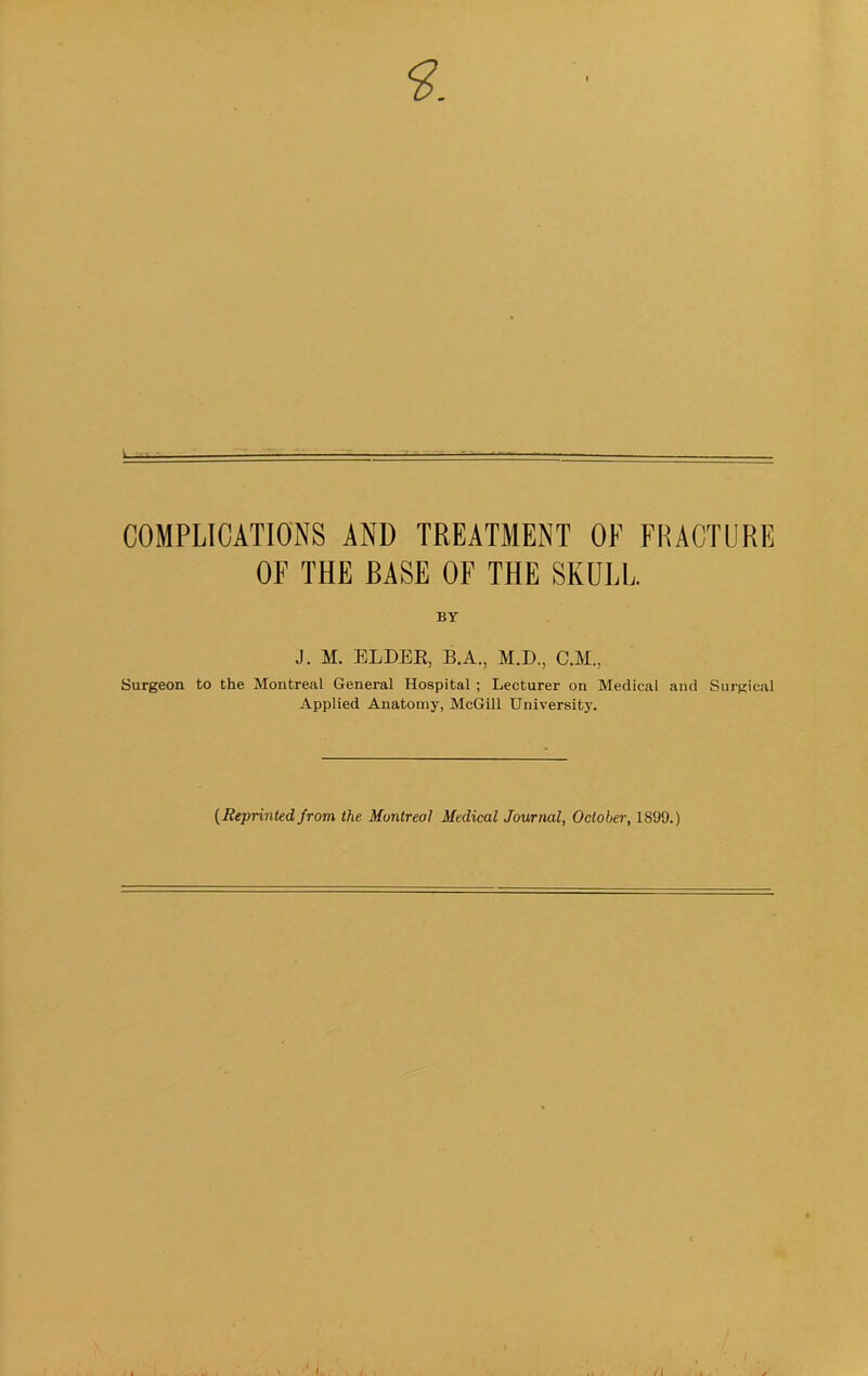 COMPLICATIONS AND TREATMENT OE FRACTURE OF THE EASE OF THE SKULL. BY J. M. ELDEE, B.A., M.D., C.M., Surgeon to the Montreal General Hospital; Lecturer on Medical and Surgical Applied Anatomy, McGill Universitj’. [Reprinted from the Montreal Medical Journal, October, 1899.)