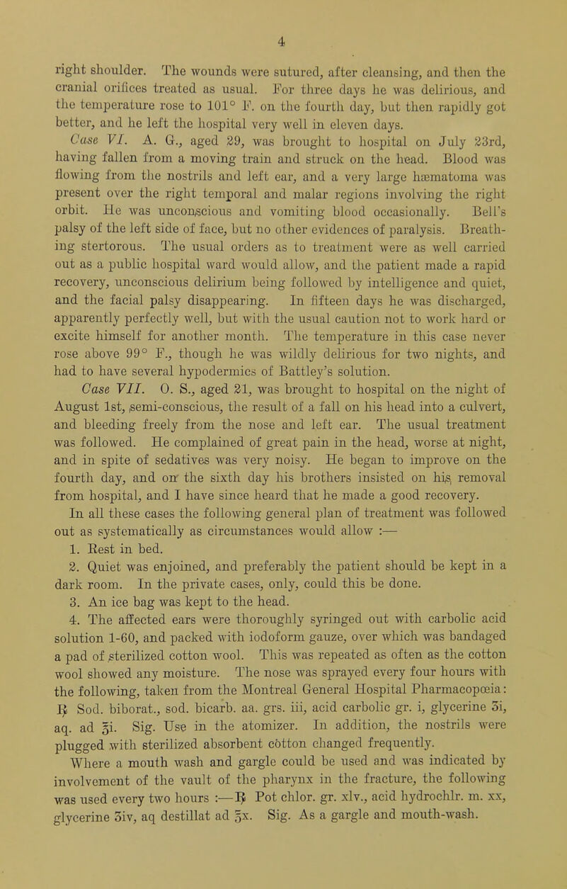 right shoulder. The wounds were sutured, after cleansing, and then the cranial orifices treated as usual. For three days he was delirious, and the temperature rose to 101° F. on the fourth day, but then, rapidly got better, and he left the hospital very well in eleven days. Case VI. A. G., aged 29, was brought to hospital on July 23rd, having fallen from a moving train and struck on the head. Blood was flowing from the nostrils and left ear, and a very large haematoma was present over the right tempoi*al and malar regions involving the right orbit. He was uncoriiscious and vomiting blood occasionally. Bell’s palsy of the left side of face, but no other evidences of paralysis. Breath- ing stertorous. The usual orders as to treatment were as well carried out as a public hospital ward would allow, and the patient made a rapid recovery, unconscious delirium being followed by intelligence and quiet, and the facial palsy disappearing. In fifteen days he was discharged, apparently perfectly well, but with the usual caution not to work hard or excite himself for another month. The temperature in this case never rose above 99° F., though he was wildly delirious for two nights, and had to have several hypodermics of Battley’s solution. Case VII. 0. S., aged 21, was brought to hospital on the night of August 1st, isemi-conscious, the result of a fall on his head into a culvert, and bleeding freely from the nose and left ear. The usual treatment was followed. He complained of great pain in the head, worse at night, and in spite of sedatives was very noisy. He began to improve on the fourth day, and on' the sixth day his brothers insisted on hfs, removal from hospital, and I have since heard that he made a good recovery. In all these cases the following general plan of treatment was followed out as systematically as circumstances would allow :— 1. Best in bed. 2. Quiet was enjoined, and preferably the patient should be kept in a dark room. In the private cases, only, could this be done. 3. An ice bag was kept to the head. 4. The affected ears were thoroughly syringed out with carbolic acid solution 1-60, and packed with iodoform gauze, over which was bandaged a pad of sterilized cotton wool. This was repeated as often as the cotton wool showed any moisture. The nose was sprayed every four hours with the following, taken from the Montreal General Hospital Pharmacopoeia: I> Sod. biborat., sod. bicarb, aa. grs. iii, acid carbolic gr. i, glycerine 5i, aq. ad 5i. Sig. Use in the atomizer. In addition, the nostrils were plugged with sterilized absorbent cotton changed frequently. Where a mouth wash and gargle could be used and was indicated by involvement of the vault of the pharynx in the fracture, the following M^as used every two hours :—I^ Pot chlor. gr. xlv., acid hydrochlr. m. xx, glycerine oiv, aq destillat ad §x. Sig. As a gargle and mouth-wash.