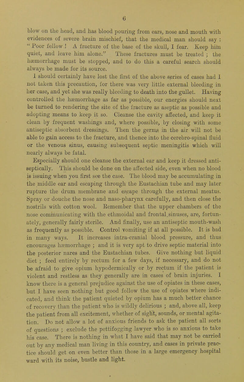 G blow on the head, and has blood pouring from eai’s, nose and mouth with evidences of severe brain mischief, that the medical man should say : “ Poor fellow ! A fracture of the base of the skull, I fear. Keep hiin quiet, and leave him alone.’^ These fractures must be treated ; the haemorrhage must be stopped, and to do this a careful search should always be made for its source. i should certainly have lost the first of the above -spries of cases had 1 not taken this precaution, for there was very little external bleeding in her case, and yet she was really bleeding to death into the gullet. Having controlled the hasmorrhage as far as possible, our energies should next be turned to rendering the site of the fracture as aseptic as possible and adopting means to keep it so. Cleanse the cavity affected, and keep it clean by frequent washings and, where possible, by closing with some antiseptic absorbent dressings. Then the germp in the air will not be able to gain access to the fracture, and thence into the cerebro-spinal fluid or the venous sinus, causing subsequent septic meningitis which will nearly always be fatal. Especially should one cleanse the external ear and keep it dressed anti- septically. This should be done on the affected side, even when no blood is issuing when you first see the case. The blood may be accumulating in the middle ear and escaping through the Eustachian tube and may later rupture the drum membrane and es,cape through the external meatus. Spray or douche the nose and naso-pharynx carefully, and then close the nostrils with cotton wool. Eemember that the upper chambers of the nose communicating with the ethmoidal and frontal.sinuses, are, fortun- ately, generally fairly sterile. And finally, use an antiseptic mouth-wash as frequently as possible. Control vomiting if at all possible. It is bad in many ways. It increases intra-cranial blood pressure, and thus encourages Inemorrhage ; and it is very apt to drive septic material into the posterior nares and the Eustachian tubes. Give nothing but liquid diet ; feed entirely by rectum for a few days, if necessary, and do not be afraid to give opium hypodermically or by rectum if the patient is violent and restless as they generally are in cases of brain injuries.. I know there is a general prejudice against the use of opiates in these cases, but I have seen nothing but good follow the use of opiates where indi- cated, and think the patient quieted by opium has a much better chance of recovery than the patient who is wildly delirious ; and, above all, keep the patient from all excitement, whether of sight, sounds, or mental agita- tion. Do not allow a lot of anxious friends to ask the patient all sorts of questions ; exclude the pettifogging lawyer who is so anxious to take liis case. There is nothing in what I have said that may not be carried out by any medical man living in this country, and cases in private prac- tice should get on even better than those in a large emergency hospital ward with its noise, bustle and light.