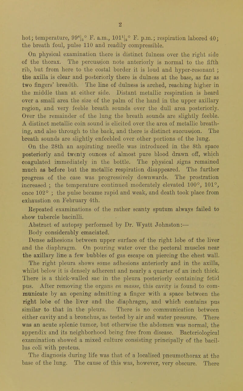 hot; temperature, 99‘j5° F. a.m., lOl1^0 F. p.m.; respiration labored 40; the breath foul, pulse 110 and readily compressible. On physical examination there is distinct fulness over the right side of the thorax. The percussion note anteriorly is normal to the fifth rib, but from here to the costal border it is loud and hyper-resonant ; the axilla is clear and posteriorly there is dulness at the base, as far as two fingers’ breadth. The line of dulness is arched, reaching higher in the middle than at either side. Distant metallic respiration is heard over a small area the size of the palm of the hand in the upper axillary region, and very feeble breath sounds over the dull area posteriorly. Over the remainder of the lung the breath sounds are slightly feeble. A distinct metallic coin sound is elicited over the area of metallic breath- ing, and also through to the back, and there is distinct succussfon. The breath sounds are slightly enfeebled over other portions of the lung. On the 28th an aspirating needle Avas introduced in the 8th space posteriorly and twenty ounces of almost pure blood draAvn off, which coagulated immediately in the bottle. The physical signs remained much as before but the metallic respiration disappeared. The further progress of the case was progressively downwards. The prostration increased ; the temperature continued moderately elevated 100°, 101°, once 102° ; the pulse became rapid and weak, and death took place from exhaustion on February 4th. Repeated examinations of the rather scanty sputum always failed to show tubercle bacinlli. Abstract of autopsy performed by Dr. Wyatt Johnston:— Body considerably emaciated. Dense adhesions between upper surface of the right lobe of the liver and the diaphragm. On pouring water over the pectoral muscles near the axillary line a few bubbles of gas escape on piercing the chest wall. The right pleura shows some adhesions anteriorly and in the axilla, whilst below it is densely adherent and nearly a quarter of an inch thick. There is a thick-walled sac in the pleura posteriorly containing fetid pus. After removing the organs en masse, this cavity is found to com- municate by an opening admitting a finger with a space between the right lobe of the liver and the diaphragm, and which contains pus similar to that in the pleura. There is no communication between either cavity and a bronchus, as tested by air and water pressure. There was an acute splenic tumor, but otherwise the abdomen Avas normal, the appendix and its neighborhood being free from disease. Bacteriological examination shoAved a mixed culture consisting principally of the bacil- lus coli with proteus. The diagnosis during life was that of a localised pneumothorax at the base of the lung. The cause of this was, hoAvever, very obscure. There