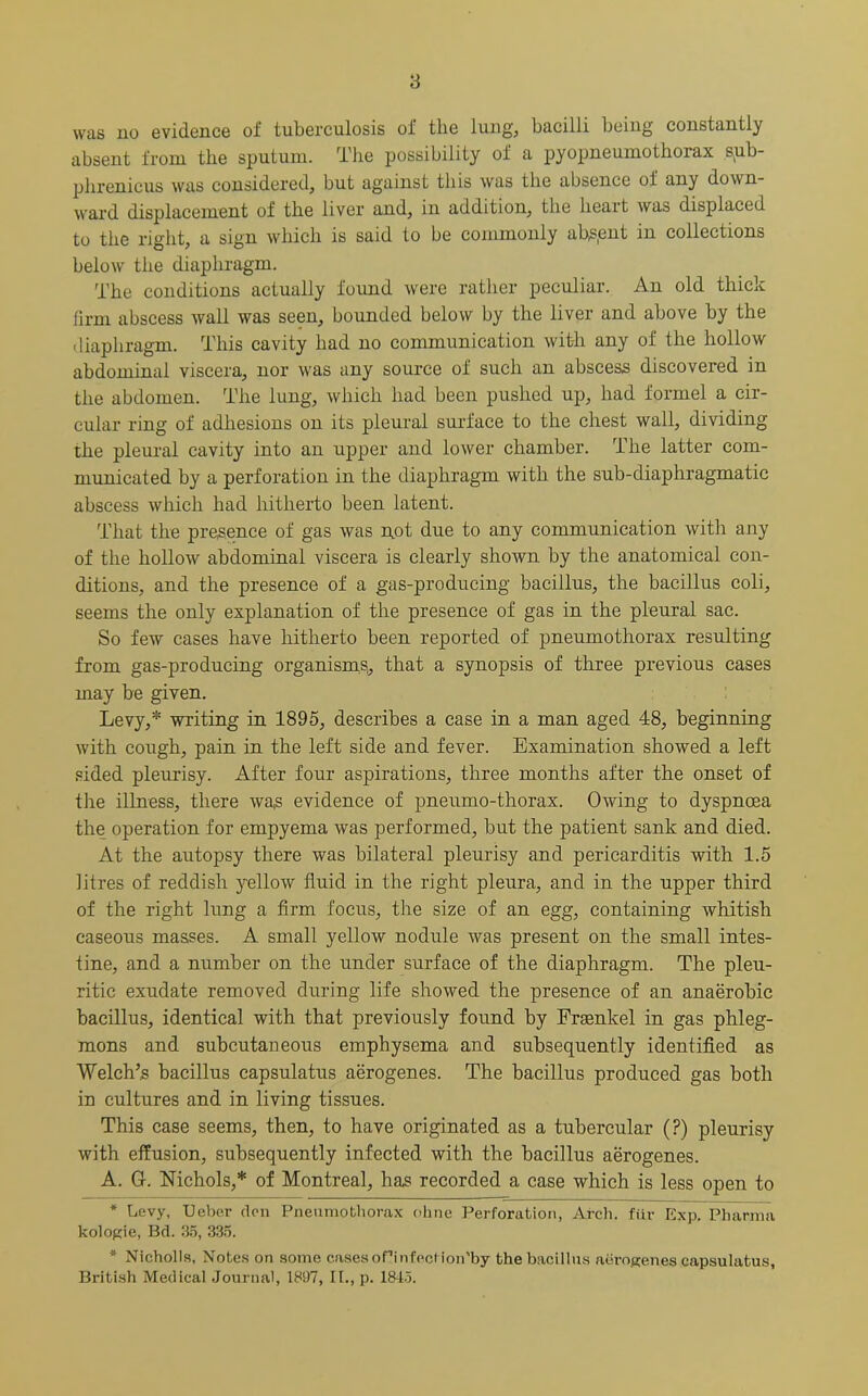 was no evidence of tuberculosis of the lung, bacilli being constantly absent from the sputum. The possibility of a pyopneumothorax sjib- phrenieus was considered, but against this was the absence of any down- ward displacement of the liver and, in addition, the lieait was displaced to the right, a sign which is said to be commonly absent in collections below the diaphragm. The conditions actually found were rather peculiar. An old thick firm abscess wall was seen, bounded below by the liver and above by the diaphragm. This cavity had no communication with any of the hollow abdominal viscera, nor was any source of such an abscess discovered in the abdomen. The lung, which lxad been pushed up, had forrnel a cir- cular ring of adhesions on its pleural surface to the chest wall, dividing the pleural cavity into an upper and lower chamber. The latter com- municated by a perforation in the diaphragm with the sub-diaphragmatic abscess which had hitherto been latent. That the presence of gas was not due to any communication with any of the hollow abdominal viscera is clearly shown by the anatomical con- ditions, and the presence of a gas-producing bacillus, the bacillus coli, seems the only explanation of the presence of gas in the pleural sac. So few cases have hitherto been reported of pneumothorax resulting from gas-producing organisms,, that a synopsis of three previous cases may be given. Levy,* * writing in 1895, describes a case in a man aged 48, beginning with cough, pain in the left side and fever. Examination showed a left sided pleurisy. After four aspirations, three months after the onset of the illness, there wa,s evidence of pneumo-thorax. Owing to dyspnoea the operation for empyema was performed, but the patient sank and died. At the autopsy there was bilateral pleurisy and pericarditis with 1.5 litres of reddish yellow fluid in the right pleura, and in the upper third of the right lung a firm focus, the size of an egg, containing whitish caseous masses. A small yellow nodule was present on the small intes- tine, and a number on the under surface of the diaphragm. The pleu- ritic exudate removed during life showed the presence of an anaerobic bacillus, identical with that previously found by Frasnkel in gas phleg- mons and subcutaneous emphysema and subsequently identified as Welch’s bacillus capsulatus aerogenes. The bacillus produced gas both in cultures and in living tissues. This case seems, then, to have originated as a tubercular (?) pleurisy with effusion, subsequently infected with the bacillus aerogenes. A. G. Nichols,* of Montreal, has recorded a case which is less open to * Levy, Ueber den Pneumothorax ohne Perforation, Arch, fiir Exp. Pharma kologie, Bd. 35, 335. * Nicholls, Notes on some coses ofinfeeHon'by the bacillus aerogenes capsulatus, British Medical Journal, 1897, II., p. 1845.