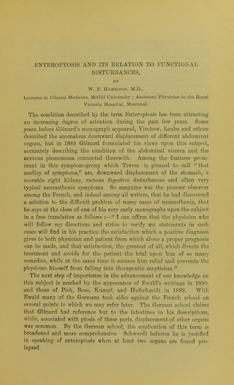 DISTURBANCES. BY W. F. Hamilton, M.D., Lecturer in Clinical Medicine, McGill University ; Assistant Physician to the Royal Victoria Hospital, Montreal. The condition described by the term Enteroptosis has been attracting an increasing degree of attention during the past few years. Some years before Glenard’s monograph appeared, Virchow, Leube and others described the anomalous downward displacement of different abdominal organs, but in 1885 Glenard formulated his views upon this subject, accurately describing the condition of the abdominal viscera and the nervous phenomena connected therewith. Among the features prom- inent in this symptom-group which Treves is pleased to call “ that medley of symptoms,” are, downward displacement of the stomach, a movable right kidney, various digestive disturbances and often very typical neurasthenic symptoms. So sanguine was the pioneer observer among the French, and indeed among all writers, that he had discovered a solution to the difficult problem of many cases of neurasthenia, that he says at the close of one of his very early monographs upon the subject in a free translation as follows :—“ I can affirm that the physician who will follow my directions and strive to verify my statements in such cases will find in his practice the satisfaction which a positive diagnosis gives to both physician and patient from which alone a proper prognosis can be made, and that satisfaction, the greatest of all, which directs the treatment and avoids for the patient the trial upon him of so many remedies, while at the same time it secures him relief and prevents the physician himself from falling into therapeutic scepticism.” The next step of importance in the advancement of our knowledge on this subject is marked by the appearance of Ewald’s writings in 1890, and those of Pick, Boas, Kumpf, and Hufschmidt in 1892. With Ewald many of the Germans took sides against the French school on several points to which we may refer later. The German school claims that Glenard had reference but to the intestines in his descriptions, while, associated with ptosis of these parts, displacement of other organs was common. By the German school, the application of this term is broadened and more comprehensive. Schwerdt believes he is justified in speaking of enteroptosis when at least two organs are found pro- lapsed.