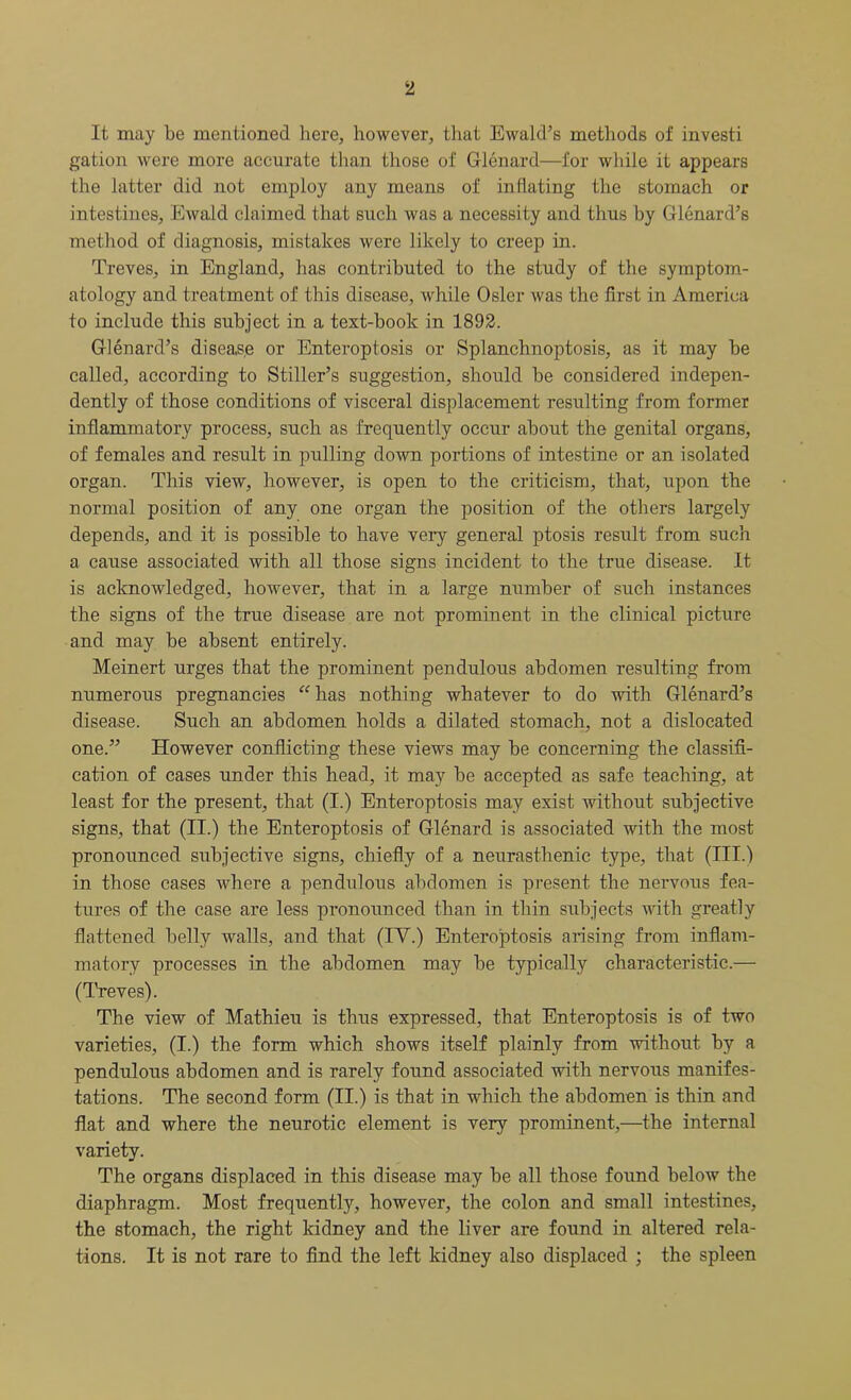 It may be mentioned here, however, that Ewald’s methods of investi gation were more accurate than those of Glenard—for while it appears the latter did not employ any means of inflating the stomach or intestines, Ewald claimed that such was a necessity and thus by Glenard’s method of diagnosis, mistakes were likely to creep in. Treves, in England, has contributed to the study of the symptom- atology and treatment of this disease, while Osier was the first in America to include this subject in a text-book in 1892. Glenard’s disease or Enteroptosis or Splanchnoptosis, as it may be called, according to Stiller’s suggestion, should be considered indepen- dently of those conditions of visceral displacement resulting from former inflammatory process, such as frequently occur about the genital organs, of females and result in pulling down portions of intestine or an isolated organ. This view, however, is open to the criticism, that, upon the normal position of any one organ the position of the others largely depends, and it is possible to have very general ptosis result from such a cause associated with all those signs incident to the true disease. It is acknowledged, however, that in a large number of such instances the signs of the true disease are not prominent in the clinical picture and may be absent entirely. Meinert urges that the prominent pendulous abdomen resulting from numerous pregnancies “has nothing whatever to do with Glenard’s disease. Such an abdomen holds a dilated stomach, not a dislocated one.” However conflicting these views may be concerning the classifi- cation of cases under this head, it may be accepted as safe teaching, at least for the present, that (I.) Enteroptosis may exist without subjective signs, that (II.) the Enteroptosis of Glenard is associated with the most pronounced subjective signs, chiefly of a neurasthenic type, that (III.) in those cases where a pendulous abdomen is present the nervous fea- tures of the case are less pronounced than in thin subjects with greatly flattened belly walls, and that (IV.) Enteroptosis arising from inflam- matory processes in the abdomen may be typically characteristic.— (Treves). The view of Mathieu is thus expressed, that Enteroptosis is of two varieties, (I.) the form which shows itself plainly from without by a pendulous abdomen and is rarely found associated with nervous manifes- tations. The second form (II.) is that in which the abdomen is thin and flat and where the neurotic element is very prominent,—the internal variety. The organs displaced in this disease may be all those found below the diaphragm. Most frequently, however, the colon and small intestines, the stomach, the right kidney and the liver are found in altered rela- tions. It is not rare to find the left kidney also displaced ; the spleen